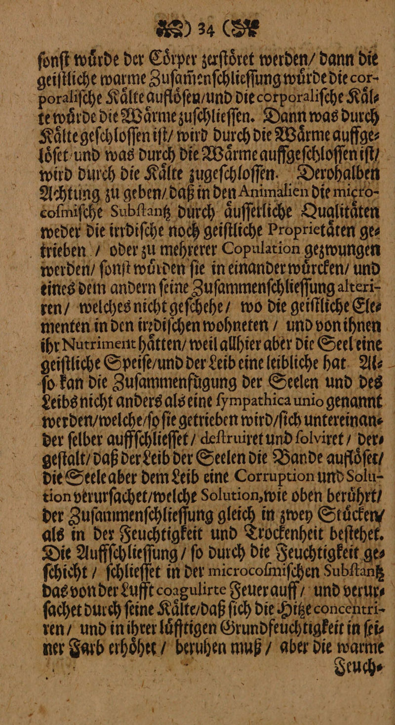 Koi 2* — 22 ig Bi; en) 34 (5 doraliſche Kälte aufloͤſer/ und Diecorporalifche Kal⸗ KFoͤlte geſchloſſen iſt roiıd Durch die Wärme auffge⸗ Achtung zu geben daß in Den Antmalien die migro- cofmifche Subftang durch auffetliche Qualitäten weder Die irrdifche noch geiftfiche Proprietäten ges ‚ trieben. / ober zu mehrerer Copulation gesungen werden’ ſonſt wuͤrden fie in einander wuͤrcken / und ren / welches nicht geſchehe / wo die geifkliche Ele⸗ geiftliche Speiferundder Seibeine leibliche hat. Als — der ſelber auffſchlieſſet / deſtruiret und folviret ders als in der Feuchtigkeit und Trockenheit beſtehet. Die Auffſchlieſſung / fo durch Die Feuchtigkeit ge⸗ ren / und in ihret luͤfftigen Örundfeuchtigkeit in ſei⸗ ner darb erhoͤhet / beruhen muß / aber die warme a I a —
