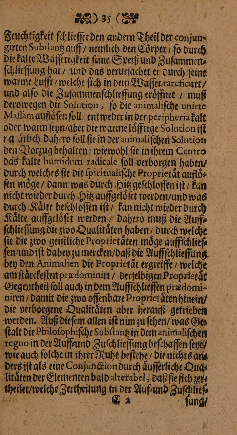 Feuchtigkeit ſchlieſſet den andern Theil der conjun⸗ girten dubllantz auff / nemlich den Coͤrper ı fo durch die kalte Waſſerigkeit feine Speiß und Zuſammen⸗ ſchlieſſung hai / und das verurſachet er durch feine warme Lufft welche ſich in dem WBafferrareficiret/ und alſo die Zuſainmenſchlieſſung eröffnet / muß derowegen Die Solution, fo Die animalifche unirte Maflam auflöfen ſoll entweder inderperipheriafale oder warm ſeyn / aber die warme luͤfftige Solution iſt ra auͤrlich dahero ſoll ſie in der animaliſchen solution ven Vorzug behalten / wiewohl fie inihrem Centro das kalte humiidum radicale ſoll verborgen haben / durch welches ſie die ſpiritualiſche Proprietät aufloͤ⸗ | fen möge/ dann was durch His gefchloffen iſt / Fan nicht wieder durch Hitz auffgelöfet werden / und was Durch Kälte beichloffen iſt Fannichtroiederdurch ‚Kälte auffgeloͤſet werden / dahero muß die Auffs ſchlieſſung die wo Qualitäten haben, durch welche ‚fie die zwo geiſtliche Proprietäten möge auffſchließ⸗ ſen und iſt dabey zu mercken / daß die Aufffchlieffung. bey Den Animalien die Proprietaͤt ergreiffe / welche am ſtaͤrckeſten predominirt / der ſelbigen Proprieräg Gegentheil ſoll auch een are niren / Damit Die zwo offenbare Propriet ätenhinein/ ‚Die verborgene Qualitäten aber. herauß getrieben werden, Auß dieſem allen iſt nun zu ſehen / was Ge⸗ ſtalt die Philoſophiſche Subftangin dem animaliſchen ‚zegno in der Auffsund Zuſchlieſſung beſchaffen feye/ wie auch ſolche in ihrer Ruhe beſtehe / die nichts am ders iſt als eine Conjun&amp;ion durch aͤuſſerliche Qua⸗ litaͤten der Elementen bald alterabel, daß ſic fich er⸗ theilet / welche Zertheilung in ver Auf⸗ und Zufchliee 2 a fung r 5