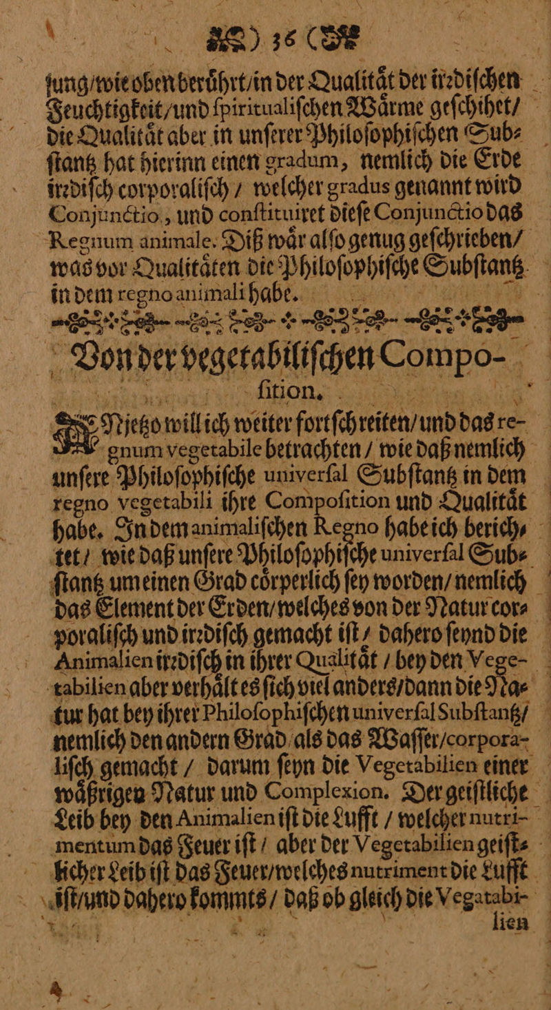 N h jung / wie oben beruͤhrt / in der Qualität deriizbifchen Feuchtigkeit/ und ſpiritualiſchen Wärme geſchihet / die Qualtaͤt aber in unſerer Philoſophiſchen Sub⸗ ſtantz hat hierinn einen gradum, nemlich die Erde irzdifch corporalifch z roelcher gradus genannt wird Conjunctio,, und conftituiret diefe Conjunctio das Reguum animale: Diß waͤr alfo genug gefehrieben/ was vor Qualitäten bie Philoſophiſche Subflans- indeiitregnaanimalrhaße.u. na Von der vegetabiliſchen Compo⸗ SIE Nieorilich we forfihiten and dan · SI num vegetabile betrachten / wie daß nemlich — unſere Philoſophiſche uniyerſal Subſtantz inden regno vegetabili ihre ——— und Qualitaͤt habe. In dem animaliſchen Regno habe ich herich⸗ ‚tet? wie daß unſere Bhilofophifche uniyerſal Sub⸗ ſtantz um einen Grad cörperlich ſey worden / nemlich das Element der Erden / welches von der Natur cor⸗ poraliſch und irrdiſch gemacht iſt / dahero ſeynd die Animalien irrdiſch in ihrer Qualitaͤt / bey den Vege· tabilien aber verhaͤlt es ſich viel anders / dann die ae | tur hat bey ihrer Philoſophiſchen univerſal Subſtantz / nemlich den andern Grad als das IBaffer/corpora- liſch gemacht / darum ſeyn Die Vegetabilien einer waͤßrigen Natur und Complexion. Der geiſtliche Leib bey Den Animalien iſt die Lufft / welcher nutri· mentum das Feuer iſt / aber Der Vegetabilien geiſt⸗ kcher Leih iſt Das Feuer / welches nutr iment Die Lufft ſt and dahero lommts / dahob gleich Die vegatn 1 Pd * * BR ieh. | —— Ro;