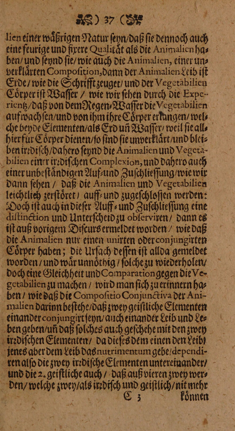 lien einer wäßrigen Natur ſeyn / daß ſie dennoch auch eine feurige und fixere Qualitaͤt als die Animalienhas ben / und ſeynd ſie / wie auch Die Animalien, einer uns verklaͤrten Compoſition dann Der Animalien Leib iſt Erde / wie die Schrifft zeuget und Der Vegetabilien Coͤrper iſt Waſſer / tote wir ſehen durch Die Expe- rientz / daß von dem Regen⸗Waſſer die Vegetabilien aufwachſen / und von ihm ihre Coͤrper erfangenv wel⸗ che beyde Elementen / als Erd uñ Waſſer / weil ſie all⸗ hierfür Coͤrper dienen / ſo find ſie unverklaͤrt / und blei⸗ ben irrdiſch / dahero ſeynd die Animalien und Vegeta- bilien einer ire diſchen Complexion, und dahero auch einer unbeſtaͤndigen Auf⸗ und Zuſchlieſſung / wie wir dann ſehen / daß die Animalien und Vegerabilien leichtlieh zerſtoͤret auff-und zugeſchloſſen werden: Doch iſt auch in dieſer Auff⸗ und Zuſchlieſſung eine diſtinction und Unterſcheid zu obfervisen/ dann eg iſt auß vorigem Difeursermeldet worden’ wie daß die Animalien nur einen unirten oder conjungirten Coͤrper haben; die Urſach deſſen iſt allda gemeldet worden / und waͤr unnoͤthig / ſolche zu wiederholen / doch eine Gleichheit und ComparationgegendieVe- getabilien zu machen / wird man ſich zu erinnern ha⸗ ben / wie daß die Compoſitio Conjunctiva der Ani- malien darinn beſtehe / daß zwey geiſtliche Elementen einander conjungirt ſeyn / auch einander Leib und Le⸗ ben geben / uñ daß ſolches auch geſchehe mit den zwey irrdiſchen Elementen’ da dieſes dem einen den Leibhß jenes aber dem Leib das nutrimentum gebe/dependi- ren alſo die zwey irrdiſche Elementen untereinander? und die 2. geiſtliche auch / daß auß vieren zweh wer⸗ den / welche zwey / als irrdiſch und geiſtlich / nit mehr re RR RER D