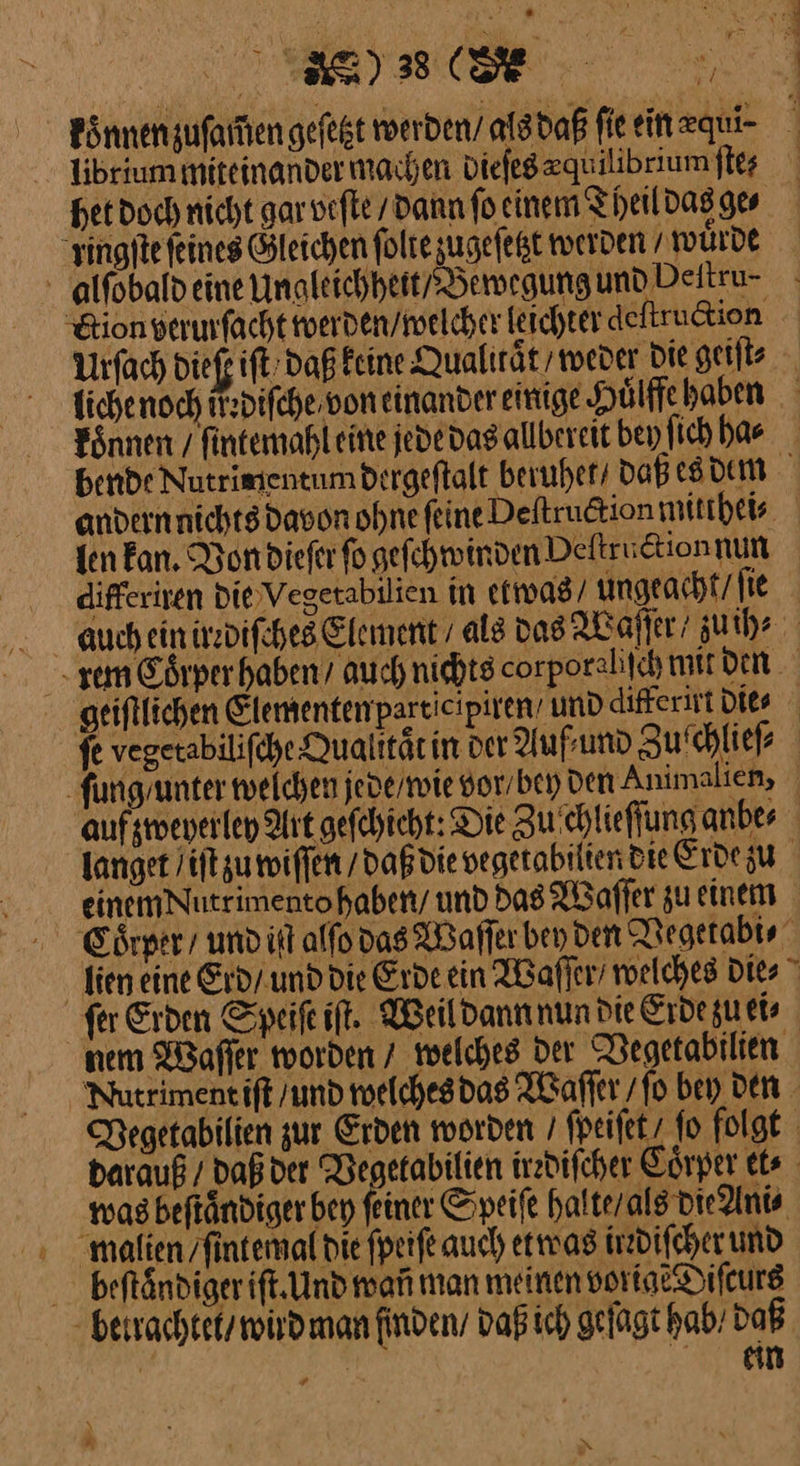 librium miteinander machen Diefegeguilibrium ſte⸗ “singfte feines Gleichen ſolte zugefegt werden / wuͤrde - alfobald eine Ungleichheit / Bewegung und Deitru- koͤnnen / fintemahleine jede das allbereit bey ſich ha⸗ len kan. Von dieſer fo geſchwinden Deſtruction nun differiren die Vegetabilien in etwas ungeacht / ſie lien eine Erd / und die Erde ein Waſſer / welches Dies — was beſtaͤndiger bey ſei malien /fintemal die ſpeiſe auch etwas irzdifcher und beftändigerift. Und wañ man meinen vorige Diſcurs N *