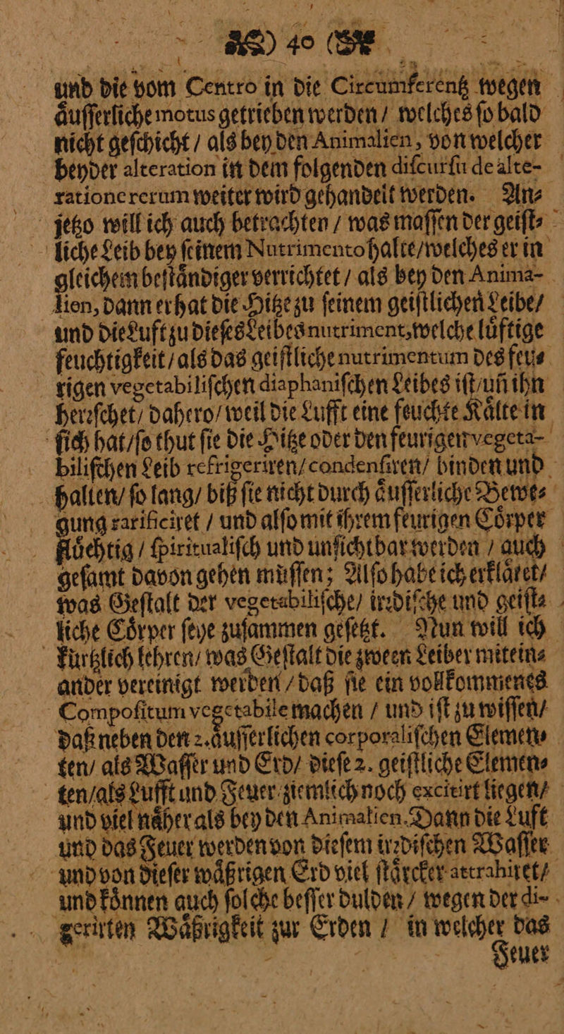 DI, . und die vom Centro in die Ciretiinferenk megen äufferlichemotus getrieben werden / welches ſo bald nicht gefchicht / als ben den Animalien, von welcher beyder alteration in Dem folgenden diſcurſu deälte- rationererum weiter wird gehandeit tverden. An⸗ liche Leib bey feinen Nutrimentohalte welches er in gleichem beſtaͤndiger verrichtet als bey den Anima- lien, Dann erhat die Higezu feinem geiſtlichen Leibe / amd Die£uftgu dieſes Leibes nutriment, welche luͤftige feuchtigkeit / als das geiſtliche nutrimentum des feu⸗ rigen vegetabiliſchen diaphaniſchen Leibes if u ihn heleſchet/ dahero / weil die Lufft eine feuchte Kaͤlte in fi haͤt / ſo thut fie die Hitze oder den feurigarvegeta- . bilifehen Leib refrigeriten/condenften/ binden und. halten fo ang biß fie nichtdundh Auffextiche Betots gung zarihiciret / und alfomit ihrem feurigen Coͤrper löehtig / fpirieualifch und unfichtbar werden ’ auch gefamt davon gehen muſſen; Alfohabeich erkläre was Geftalt ner vegerabilifche) irrdiſche und geifle.. fiche Göryer feye zuſammen gefeßt. Nun twill ich Fürkfich kehren’ was Geſtalt Die zween Leiber mitein⸗ ander vereinigt werben / daß fie ein vollkommenes - Compofitum vegetabilemachen / und iſt zu wiſſen⸗ Daneben den 2.Aufferlichen corporalifchen Slewen⸗ ten als Waſſer und Erd / dieſe 2. geiftliche Clemens tenyalsFufft und Feuer gemlich noch excieirt liegen / und viel naͤher als bey den Animalien Dann die Luft und das Feuer werden von dieſem irrdiſchen Waſſer und von dieſer wäßrigen Erd viel ſtaͤrcket attranuet / undFönnen auch folche beſſer dulden wegen der gr. zeruten Waͤßrigkeit zur Erden / in — das euer