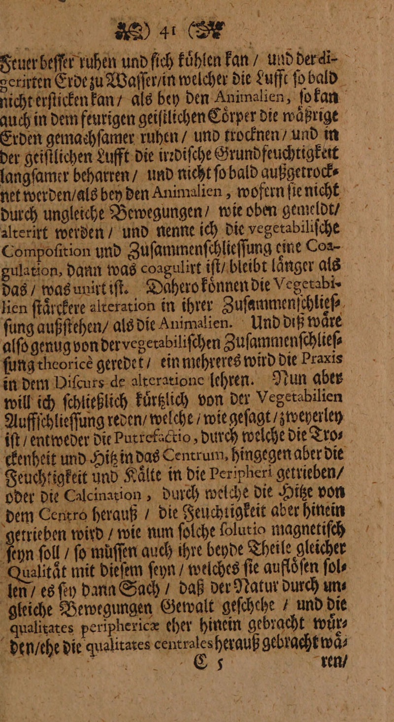 re I Feuer beſſer ruhen und fich fühlen kan / undderdi- serirten Erde zu Waſſer / in welcher die Lufft ſo bald nichterfticken kan als bey Den Animalien, ſokan auch in dem feurigen geifilichen Eörper Die waͤßrige Erden gemachfamer ruhen / und trocknen / und in der geiftlichen Lufft die irzdifche Grundfeuchtigktit langfamer beharren / und nicht fo bald außgetrock⸗ net werden / als bey den Animalien, wofern ſie nicht durch ungleiche Bewegungen / wie oben gemeldt / Aterirt werden / und nenne ic) Die vegetabilifche Compofition und Zufammenfihlieffung em e Coa- gulation, dann was coagulirt iſt / bleibt länger als das vas ut iſt. Dahero koͤnnen die Vegetabt-· lien färtfeve alteration in ihrer Zuſammen ſchließ fung außftehen/ als die Animalien. Und ditß waͤre aiſo genug von ber vegetabiliſchen Zuſammenſchlieſ⸗ furrgtheorice geredet / ein mehreres wird Die Praxis indem Diſcure de alteratione lehren · Nun aber will ich ſchließlich kuͤrtzlich von der Vegetabilien Auffichlieffung reden / welche wie geſagt weyerlen it/ caweder Die Putrefactio , Durch welche die Tro⸗ kenheit und Hitz in das Centrum, hingegen aber die Seuchtigfeit und Kälte in Die Peripheri getrieben/ | oder Die Calcination , Durch melche Die Hitze von ‚dem Centro herauß / Die Reuchtigkeit aber hinein _ getrieben wird / wie num folche folutio magnetifch feyn Soll / fo muſſen auch ihre beyde Theile gleicher Qualität mit dieſem feyn / welches fie auflöfen ſol⸗ len’ esfiy Dann Sach / daß der Natur Durch uns gleiche Bewegungen Gewalt gefchehe 4 und Die. qualitates perphericæ eher hinein gebracht wuͤr⸗ den / ehe die quelitates centroles herauß gebracht waͤ⸗ Be a RS rren /