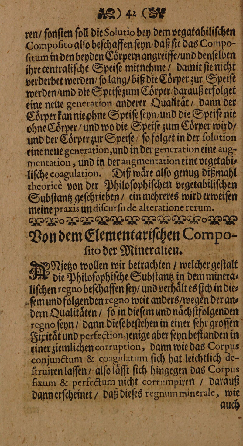 N ren / fonften foll Die Solutio bey dem vegatabiliſchen Compofitoalfo befehaffen ſeyn daß fie das Compo- fitumindenbeyden Cörpernangreifferunddenfelben ihrecentralifche Speife mitnehme/ Damit fierucht perderbet werden’ ſo lang / biß die Eörperzur Speife werden / und die Speiſe zum Cörperidaraußerfolget eine neue generation anderer Qualität, dann der Eoͤrper kan nie ohne Speiſe ſeyn und die Speifenie ohne Coͤrper / und wo die Speiſe zum Coͤrper wird / und der Eoͤrper zur Speiſe ſo folget in der folution eine neue generation, und in der generation eine aug- mentation, und in Der augmentation eine vegefabts liſche coagulation. Diß waͤre alſo genug dißmahl theorice von der Philoſophiſchen vegetabiliſchen Subftank gefehriebeny einmehrereg witd erweiſen meine praxis im diſcurſu de alterationererum. — — Von dem Elementariſchen Compo- Br ſito der Mineralien FNaietzo wollen wir betrachten / welcher geſtalt SEE die Philoſophiſche Subſtantz in dem minera⸗ liſchen regno befchaffen ſey / und verhaͤlt es ſich in die⸗ ſem und folgenden regno weit anders / weger der an⸗ ‚dern Qualitäten / fo in dieſem und naͤchſtfolgenden Eßno ſeyn / dann dieſe beſtehen in einer ſehr groſſen Fhitat und perlection jenige aber ſeyn beſtanden in iner ziemlichen corruption, Dann wie das Corpus‘ ‚conjunetum & coagalatum ſich hat leichtlich de- Lrruͤren laſſen / alſo aͤſſt fich hingegen Das Corpus xum & perlectum nicht corrumpiren / daraͤuß dannerſcheinet / daß dieſes regnumminerale, a ————— J