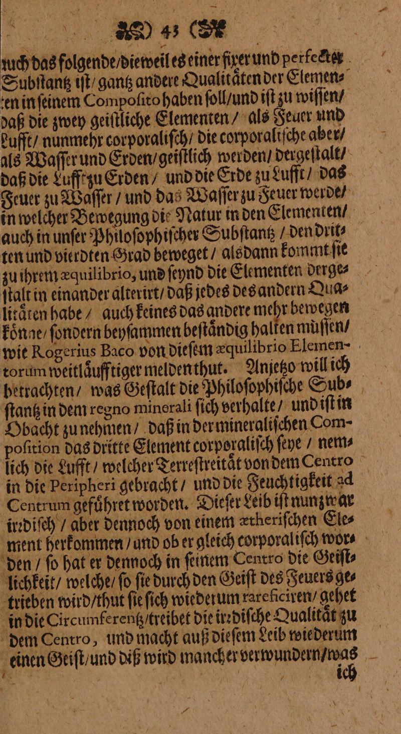 uch das folgende / dieweil es einer firer und perlecter Subſtantz iſt / gantz andere Qualitaͤten der Elemen⸗ Min ſeinem Compofitohaben ſoll / und iſt zu wiſſen / daß die given geiſtliche Elementen / als Feuer und Lufft / nunmehr corporaliſch Die corporaliſche aber / als Waſſer und Erden /geiſtlich werden dergeſtalt / daß die Luff zu Erden’ und die Erde zu Lufft / das Feuer zu Waſſer / und das Waſſer zu Feuer werde / Nwelcher Bewegung die Natur in den Elementen / auch in unſer Phuoſophiſcher Subſtantz / den drit⸗ ten und vierdten Grad beweget / alsdann kommt ſie zuihrem zquilibrio, und ſeynd die Elementen derge⸗ ſtalt in einander alterirt / daß jedes des andern Qua⸗ litaͤten habe / auch keines das andere A koͤnne / fondern beyſammen beſtaͤndig halten müflen/ wie Rogerius Baco von dieſem zquilibrio Elemen- tordm weitläufftiger melden thut. Anyetzo will ich betrachten wag Geſtalt die Philoſophiſche Sub⸗ flansin dem regoo minerali ſich verhalte / und iſt in Kbacht zu nehmen / daß in der mineraliſchen Com- poſition das dritte Element corporaliſch ſeye nem⸗ lich die Lufft / welcher Terreſtreitaͤt vondemCentro in Die Peripheri gebracht / und die Feuchtigkeit ad Centrum geführet worden. Dieſer geib iſt uunzwar Äredifeh / aber Dennoch von einem zcherifchen Ele⸗ ment herkommen und ob er gleich corporaliſch wor ⸗ den / ſo hat er dennoch in ſeinem Centro die Geiſt⸗ lichkeit / welche / fo fiedurch den Geiſt des Feuers ge⸗ trieben wird / thut fie ſich wiederum rarehiciremv gehet in die Circumkerentz /trejbet Die irrdiſche Qualität zu dem Centro, umd macht auß dieſem Leib reiederum einen Geiſt / und diß wird mancher — gee — Be “ N | | i | PA