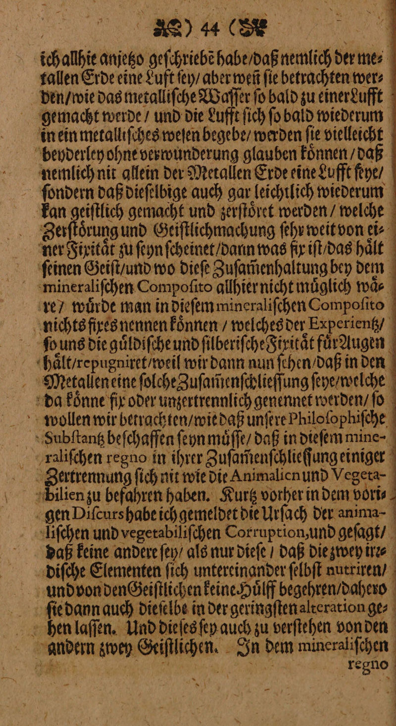 ich allhie anjeko geſchriebẽ habe / daß nemlich der mes tallen Erde eine Luft ſey / aber ment fie betrachten wer⸗ den / wie das metalliſche Waſſer fo bald gu einer&amp;ufft gemacht werde / und die Lufft ſich ſo bald wiederum m ein metalliſches weſen begebe / werden fie vielleicht beyderley ohne verwunderung glauben koͤnnen / daß nemlich nit allein Der Metallen Erde eine Lufft ſeye / kan geiſtlich gemacht und zerſtoͤret werden / welche Zerftörungund Seiftlichmachung ſehr weitvon ei ner Fixitaͤt zu ſeyn feheinet/dann was fr iſt / das hält ſeinen Geiſt / und wo dieſe Zuſam̃enhaltung bey dem mwineraliſchen Compofito allhier nicht muͤglich waͤ⸗ re / wuͤrde man in dieſem mineraliſchen Compoſito nichts fixes nennen koͤnnen / welches der Experientz / ſwuns die guͤldiſche und ſilberiſche Fixitaͤt fuͤ dugen haͤlt / repugniret / weil wir dann nun ſehen / daß in den Meetallen eine ſolche Zuſamenſchlieſſung ſeye welche da koͤnne fix oder unzertrennlich genennet werden / ſo wollen mir betrachten / wie daß unſere Philoſophiſche ‚ralifchen regno in ihrer Zuſam̃enſchlieſſung einiger dilien zu befahren haben. Kurtz vorher indem vori⸗ - gen Difeurshabeichgemeldet die Urſach der anıma- liſchen und vegerabilifchen Corruption,undgefagk/ Daß feine andere ſey / als nur dieſe ı Daß die zwey irr⸗ diſche Elementen fich untereinander ſelbſt autriren / und von denGeiſtlichen keine Huͤlff begehren / dahero ſie dann auch dieſelbe in der geringſten alteration ge⸗ andern zwey Geiſtlichen. In dem mineraliſchen — — Bi. —— regno —