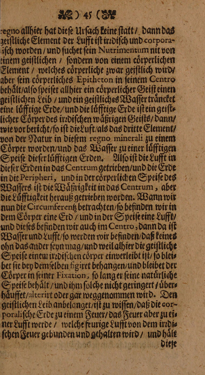 egnoallhier hat diefe Urſach Eeine ſtatt / dann das iſch worden / und fuchet fein Nutrimentum nit von sine geiftlichen » fondern von einem corperlichen Element / welches cörperliche zwar geiftlich wird / Speiſe dieſer luͤfftigen Erden. Aſſoiſt die Lufft in in die Peripheri, und in der coͤrperlichen Speiſe des Waſſers iſt die Waͤßrigkeit in das Centrum, aber nun Die Circumfereng betrachten,fo befinden. wir in und dieſes befinden wir auch im Centro dann da iſt Speiſe einem irzdifchen coͤrper einverleibt iſt / fo blei⸗ Coͤrper in feiner Fixation, ſo lang er feine natürliche ner Lufft werde / welche feurige Lufſt von Dem irrdi⸗