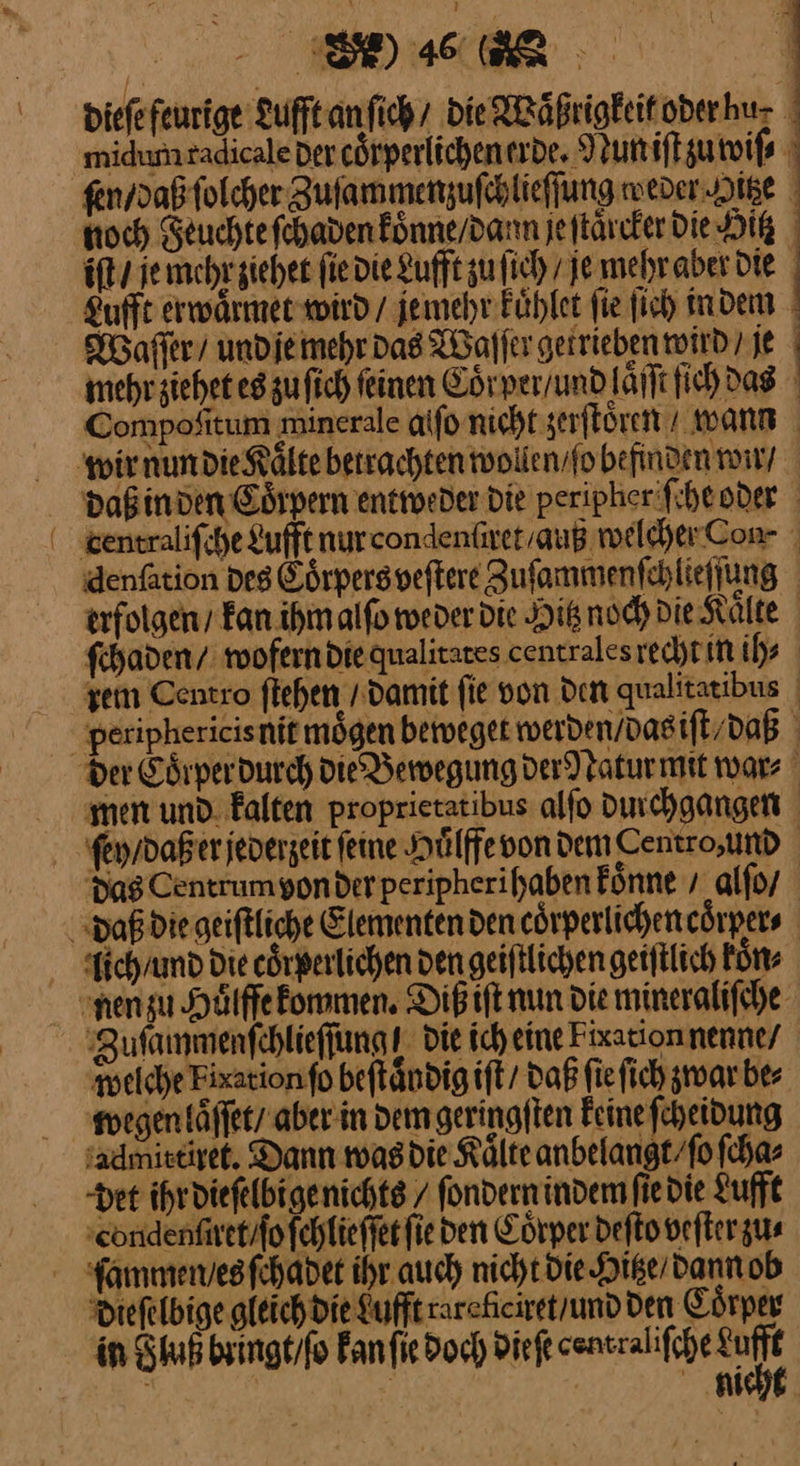 FEN, | ) 46 ee dieſe feurige Lufft an ſich die Waͤßrigkeit oder hu⸗ midum radicale der coͤrperlichen erde. Nun iſt zu wiſ⸗ ſen / daß ſolcher Zuſammenzuſchlieſſung weder Hitze hoch Feuchie ſchaden koͤnne / dann je ſtaͤrcker die Hitz iſt / je mehr ziehet fie die Lufft zufich / je mehr aber die Lufft erwaͤrmet wird / je mehr Fühler fie ſich in dem Waſſer / und je mehr das Waſſer getrieben wird / je mehrsichet es zu ſich feinen Coͤr per / und laͤſſt fich das Compofitum minerale alſo nicht zerſtoͤren wann | | i | ‚Zufammenfchlieffungs die ich eine Fixationnenne/ sadmiseiset. Dann mas die Kälte anbelangt / ſo ſcha⸗ det ihr dieſelbi ge nichts / ſondern indem ſie die Lufft Longenſnet / ſo ſchlieſſet fie den Coͤrper deſto veſter zu⸗ Diefelbige gleich die Luft rarekciret / und den Coͤrper