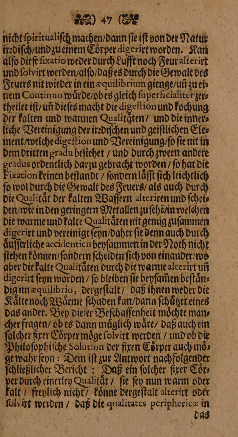 nicht fpirieualifch machen / dann fie iſt von der Natut irrdiſch / und zu einem Coͤrper diserirt worden. Kan alſo diefe fixatio weder durch Lufft noch Feur alterirt und ſolyirt werden / alſo / daß es durch die Gewalt des Feuers nit wieder in einzquilibrium gienge / uñ zu ei» nem Continuo wuͤrde / ob es gleich fuperhicialiter zer⸗ theilet iftyun dieſes macht Die digeftionund kochung der kalten und warmen Qualitaͤten / und die inner⸗ liche Vereinigung der irrdiſchen und geiſtlichen Ele⸗ ment / welche digeſtion und Vereinigung / ſo fie nit in dem dritten gradu beſtehet und Durch zween andere — darzu gebracht worden ſo hat die ixation feinen beſtandt / ſondern laͤſſt ſich leichtlich ſo wol durch die Gewalt des Feuers / als auch durch die Qualität der Falten Waſſern alteriren und ſchei⸗ den / wie in den geringern Metallen zu ſehẽ / in welchen die warme und kalte Qualitaͤten nit genug zuſammen digerirt und vereinigt ſeyn / daher fie denn auch Durch Aufferliche accidentien beyſammen in der Noth nicht ſtehen koͤnnen / ſondern ſcheiden fich von einander wo aber die kalte Qualitäten Durch Die warme alterirt uf digerirt ſeyn worden / fo bleiben fie bepfamen beſtaͤn⸗ | daß ihnen weder die Kaͤlte noch Waͤrme ſchaden kan / dann ſchuͤtzet eines Das ander. Bey die ſer Beſchaffenheit moͤchte man⸗ cher fragen / ob es dann muͤglich waͤre / daß auch ein ſolcher firer Eörpermöge folvirt werden / und ob die Philoſophiſche Solution der firen Coͤrper auch moͤ⸗ ge wahr ſeyn: Dem ift zur Antwort nachfolgender ſchließlicher Bericht : Daß ein folcher firer Coͤr⸗ per durch einerley Qualität / fie fey nun warm oder . kalt 1 freylich nicht7 koͤnne Dergeftalt alterirt oder ‚folvisg werden / daß Die qualitates peripheric in 23