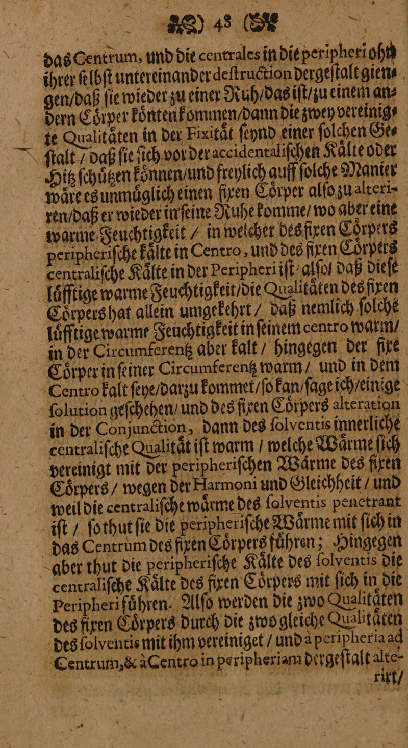 das Centrum, und die centralesindieperipheri ohn gen / daß ſie wiedet zu einer Ruh / das iſt ‚u einem ans dern Coͤrper fönten] ommen/dann die zwen vereinig⸗ % Qualitäten in der Fixitaͤt ſeynd einer folchen Se “Salt paßfie ſich vorderaceidentalifchen Kalte oder Hikfehägen Fönnensmd freylich auff folche Manier wäreesunmüglich einen Ayen Cörper altogualteri- ren daß er wieder ünfeine Ruhe komme / wo aber eine ware deu htigkeit / in weichet Desfizen Corpers peripherifihe Fölte in Centro, und des fixen Coͤrpers . eentralifche Kaͤlte in der Peripheriift’alfor Daß diefe Tätige warme geuchtigkeit die Qualitäten des firen Esipershat allein umgekehrt / daß nemlich ſolche ſafftige warme Seuchtigfeit in ſeinem centro warm / in der Cireumfereng aber Faltı hingegen Det fire. Sörprein einer Circumfereng tatın/ und in dent Centrofalt feye/parzu kommet / ſo kan ſage ich / einige Solution heſchehen und des ſiren Coͤrpers alteration ‚in der Conjundtion, dann des Solventis innerliche eentralifcht Qualität ift warm / melche Waͤrme ſich vereinigt mit der peripheriſchen Wärme des firen Coͤrpers / wegen der Harmoni und Sleichheit/ und weil die sentralifche wärme des folventis penetrant iſt / ſothut ſie die peripheriſche Waͤrme wit ſich in dasC entrum des fixen Coͤrpers fuͤhren x Hingegen aber thut Die peripherifche Kälte des folventis die centralifehe Kälte des firen Coͤrpers mit fich in Die - Peripheriführen. Alſo werden Die stvo Qualitäten des firen Colpers Durch) Die zoogleiche Quabitäten “degfolveneismit ihm vereiniget / undaperip heriaad. Cenerum,&amp;äCentroin peripheriambirgeflalt te Y