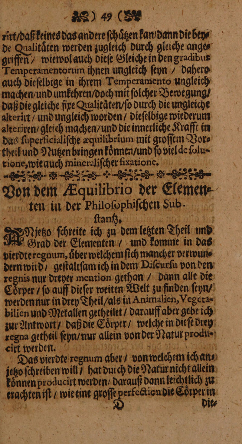 rir / daß keines das andere ſchuͤten Panıdanndiebepe De Qualitäten werden zugleich durch gleiche anges griffen, wiewol auch Diefe Gleiche in Dengradibus Temperamentorum ihnen ungleich ſeyn / dahero auch diefelbige in ihrem Temperamento ungleich machen / und uͤmkehren / doch mit ſolcher Bewegung / daß die gleiche fire Qualitätenvfo durch Die ungleiche alterist/ und ungleich worden / dieſelbige wiederum alteriren / gleich machen/und die innerliche Krafft in das füperficilifeye zquilibrium mit groſſem Vor⸗ eheifund Nugen bringen konnen / und ſo vieldefolu- tione, wie auch mineralifcherfixatione, —— 6% 7 DL Zee 5 os — Don dein Equilibrio der Elemen Me ae EBEN ftanßı en — I IN. RNietzo fehreite ich zu dem letzten Theil amd: Hierdteregaum, über welchem fich mancher verwun⸗ dern wird, geſtaltſam ich in dem Dilgurfa von den ——— nur dreyer mention gethan / dann alle Die: Coͤrper 7 ſo auff dieſer weiten Welt zu finden ſeyn / werden nur in drey Theil / als in Animalien, Yegeta ⸗ bilien und Metallen getheilet / darauff aber gehe ich 3 zur Amwort / daß die Edrper / welche in dieſe drey ‚zegna getheil ſeyn / nur allein vonder Natut produ·· RE wetdeeee I REN | Das bierdte regnum aber/ von welchem ich an⸗ jeo ſchreiben will / hat durch die Natur nicht allein Eönnen producirt werden / darauß dann leichtlich u