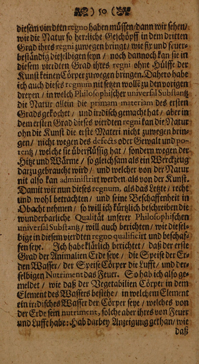 LE dieſem vierdten regno haben muͤſſen / dann wir ſehen / wie die Natur ſo herzliche Geſchoͤpff in dem dritten Grad ihres regni zuwegen bringt / wie fir. und feuere» beftändig diefelbigen feyn / noch dannoch Fan ſie in dieſem vierdten Grad ihres regni ohne Huͤlffe der Kunſt keinen Coͤrper zuwegen bringen. Dahero habe ich auch dieſes regnum nit ſetzen wollẽ zu den vorigen dreyen / in welch Philoſophiſcher univerfalSubftanß: . die Natur allein die primam materiam des erſten Grads gekochet / und irrdiſch gemacht hat / aber in Dem erſten Grad dieſes vierdten regnikan die Natur ohn die Kunſt die erſte Materi nicht zuwegen brin⸗ gen / nicht wegen des defe&ts oder Gewalt und po⸗ zen / welche ſie uͤberftuͤſſig hat fondern wegen der Hise und Waͤrme / ſo gleichſam als ein Werckzeug dargu gebraucht wird / und welcher von der Natur nit alſo kan adminiſtrirt werden als von der Kunſt. Damit wir nun dieſes regnum. als das Letzte recht‘ und wohl betrachten / und ſeine Beſchaffenheit in Obacht nehmen / ſo willich kuͤrtzlich beſchreiben die wunderbarliche Qualität unſerer Philoſophiſchen univerfalSubftang / will auch berichten / wie die ſel⸗ bige in dieſem vierdten regno qualiſicirt und beſchaf⸗ fen ſeye. Ich habe klaͤruch berichtet / daß der erſfte Giad der Animalien Erde ſeye / die Speiſe der Era! den Waſſer/ der Speiſe Coͤrper Die Lufft / und der⸗ ſelbigen Nutriment das Feuer. So hab ich alſo ge⸗ meldet / wie daß der Vegetabilien Coͤrper in dem Element des Waſſers beſtehe / in welchem Element ein irr diſches Waſſer Der: Coͤr per ſeye / welches von and Lufft habe: Hab darbey Anzeigung gethan / Di