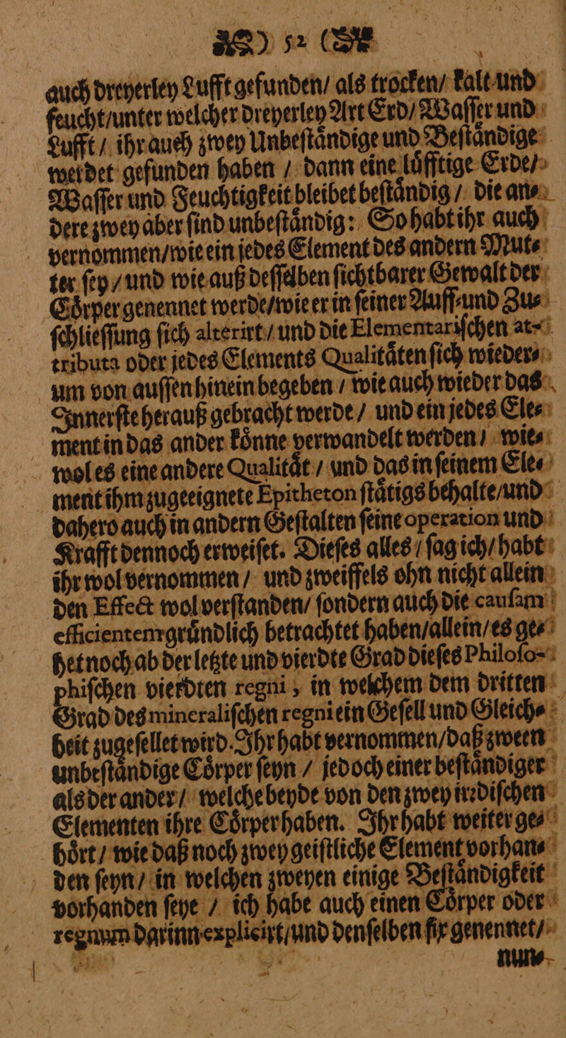 auch dreyerley Lufft gefunden als trocken / kalt und feuchtrunter welcher dreherley Art Erd Waſſer und Lufft / ihr auch zwey Unbeſtaͤndige und Beſtaͤndige metdet gefunden haben / dann eine loͤfftige Erde / afferund Seuchtigfeitbleibet beftändig / die an⸗ dete zwey aber find unbefländig:. So habtihr auch vernommen / wie ein jedes Element des andern Mut⸗ ex. fep / und wie auß deſſelben ſichtbarer Gewalt der ð drper genennet werde / wie er in feiner Auff⸗ und Zus ſchlieſſung ſich alterirt / und Die Elementarifchen at⸗ eributa over jedes Elements Qualitaͤten ſich wieder⸗ um von auſſen hinein begeben / wie auch wieder das Innerſte herauß gebracht werde / und ein jedes Ele⸗ ment in das ander koͤnne verwandelt werden? wie⸗ woles eineandere Qualität / und das in ſeinem Ele⸗ ment ihm zugeeignete Epitheton ſtaͤtigs behalte / und dahero auch in andern Geſtalten ſeine operation und Krafft dennoch erweiſet. Dieſes alles /ſag ich / habt ihr wol vernommen / und zweiffels ohn nicht allein den Effe&t wol verſtanden / ſondern auch die caufamı eñcienten gruͤndlich betrachtet haben / allein / es ge⸗ het noch ab der letzte und vierdte Grad diefes Philoſo⸗ hifchen vierdten regni in welchem Dem Dritten rad degmineralifchen regniein Gefell und Gleiche heit zugefellet wird. Shrhabt vernommen / daß zween unbeftändige Eörper ſeyn / jedoch einer beſtaͤndiger alsder ander / welche beyde von Den zwey irrdiſchen Elementen ihre Cörperhaben. Ihr habt weiter ge⸗ hört tie daß noch zwey geiſtliche Element vorhan⸗ den ſeyn / in welchen zweyen einige Beſtaͤndigkeit vorhanden ſeye / ich habe auch einen Coͤrper oder regiam dar inn explieirt und denfelben fir genennet / num