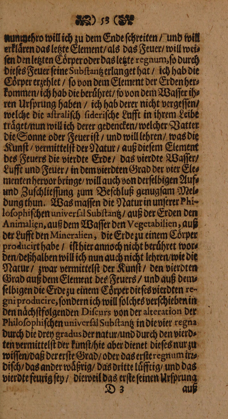 ) ⸗8 6 nunmehro will ich Aber Ende ſchreiten und will erklaͤren das letzte Element / als das Feuer / will wei⸗ fen den letzten Eoͤrper oder das letzte regnum, ſo durch die ſes Feuer feineSubftangerlanget hat / ich hab die Coͤrper erzehlet / ſo bon dem Element der Erden her⸗ kommen / ich hab die beruͤhret / ſo von dem Waſſer ih» ren Urſprung haben / ich hab derer nicht vergeſſen / welche Die aſtraliſch ſideriſche Lufft in ihrem Leibe traͤget / nun will ich derer gedencken / welcher Vatter die Sonne oder Feuer iſt / und will lehren / was die Kunſt / vermittelftver Natur / auß dieſem Element bes Feuers Die vierdte Erde / das vierdte Waſſer / Lufft und Feuer / in dem vierdten Grad Der vier Eles menten hervor bringe / will auch von derſelbigen Auf⸗ und Zuſchlieſſung zum Beſchluß genugſam Mel⸗ dungthun. Was maſſen die Natur in unſerer Phi⸗ loſophiſchen univerſal Subſtantz / auß der Erden den Animalien, auß dem Waſſer den Vegetabilien, auß der Lufft den Mineralien, die Erdezueinem Coͤrper producirthabe / iſthier annoch nicht beruͤhret wor⸗ den / deßhalben will ich nun auch nicht lehren / wie die Natur / zwar vermittelſt der Kunſt / den vierdten Grad auß dem Element des Feuers / und auß dem⸗ ſelbigen die Erde zu einem Coͤrper dieſes vierdten re- gni producire, ſondern ich will ſolches verſchiebenin den naͤchſtfolgenden Diſcurs von der alteration der Philoſophiſchen univerſal Subftang in die vier regna: Durch Die drey gradus der natur / und durch den vierd⸗ ten vermittelſt der kunſt / hi aber dienet dieſes nur zu wiſſen / daß der erſte Grad / oder das erſte regnum irr⸗ diſch / das ander waͤßrig / das dritte luͤfftig und das vierdte feurig ſey / dieweil Kö feinen Mrfprung