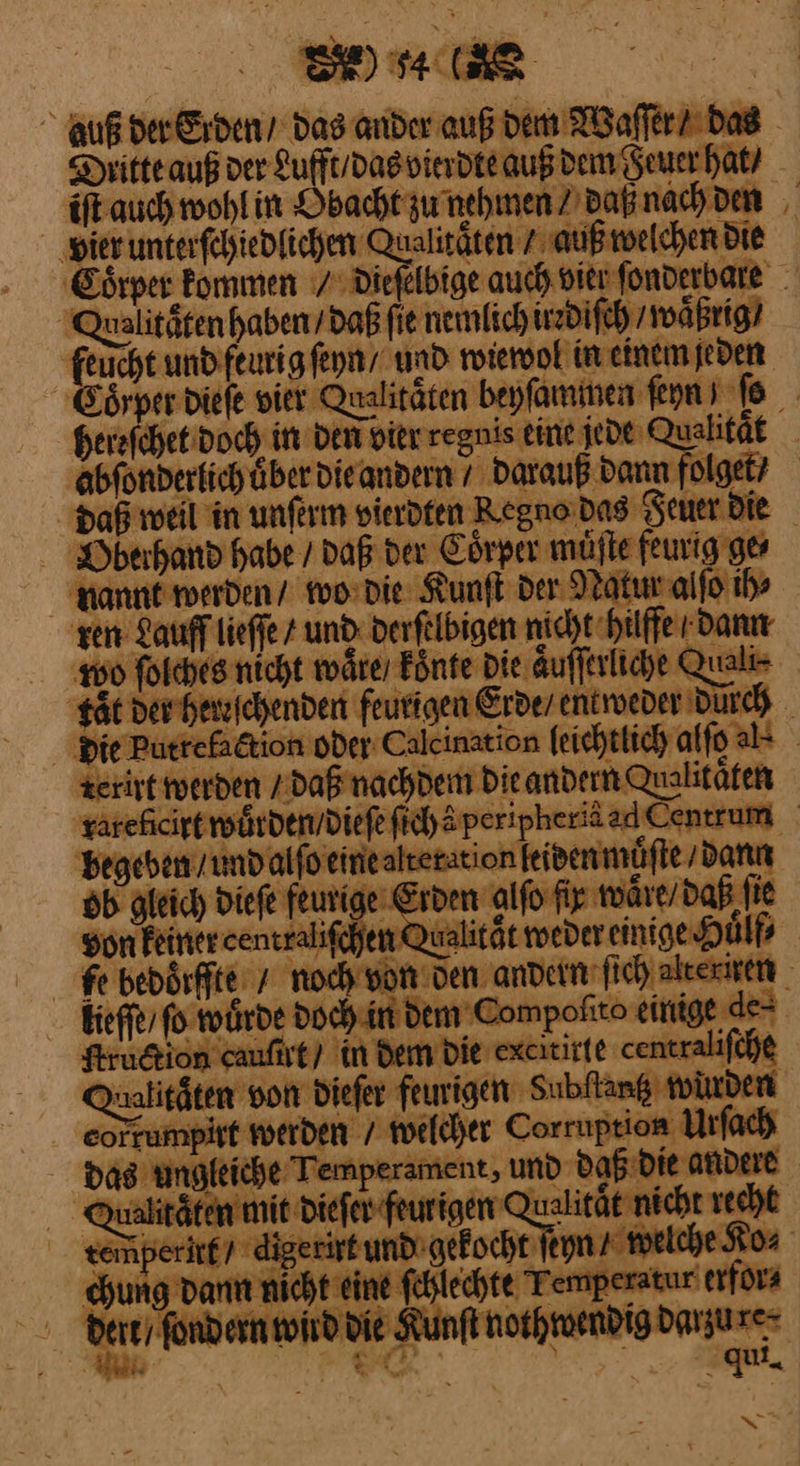 ER auf der Erden das ander auß dem Waſſer / das Deitteauß der Lufft / das vierdte auß dem Feuer hat / iſt auch wohl in Obacht zu nehmen / daß nach den vier unterſchiedlichen Qualitäten / auß welchen Die Coͤrper kommen 7 Diefelbige auch vier ſonderbare Qualitätenhaben/daß fie nemlich irrdiſch / waͤßrig / feucht und feurig ſeyn und wiewol in einem jeden Eo⸗per dieſe vier Qualitäten beyſammen feyn ) To hereſchet doch in den vier regnis eine jede Qualität abfondertichüber dieandern / Darauß dann folget? Daß weil in unferm vierdfen Regno das Seuer Die Bberhand habe / daß der Coͤrper muͤſte feurig ge nannt werden / wo die Kunſt der Natur alſo ih⸗ zen Lauff lieſſe / und derſelbigen nicht hilffe / dann wo folches nicht waͤre / koͤnte Die aͤuſſerliche Quali tät der hereſchenden feurigen Erde / entweder Durch die Putrefaction oder Calcination leichtlich alſo als rerirt werden / daß nachdem die andern valitaͤten tarehicireroäsden/diefefichäperipheriäad Centrum begeben / und alſo eine alteration leiden muͤſte / dann ob gleich dieſe feurige Erden alſo fir waͤre / daß ſie Son Feiner ceutraliſchen Qualität weder einige Huͤlf⸗ Febedoͤrffte / noch von den andern ſich alteriren kieffe, fo würde doch in dem Compolito einige de⸗ Kruction cauſirt / in dem die excitirte centraliſche nalitäten von dieſer feurigen Subftang winden eorrumpist werden / welcher Corruption Urfach das ungleiche Temperament, und daß die andere Qualitäten mit Diefer-feurigen — nicht recht gemperitg7 digerirt und gekocht ſeyn ⸗ welche Ko⸗ Kung dann nicht eine ſchlechte Temperatur erfor⸗ dert / ſondern wird die Kunſt nothwendig darzure⸗ ——— we qui, *