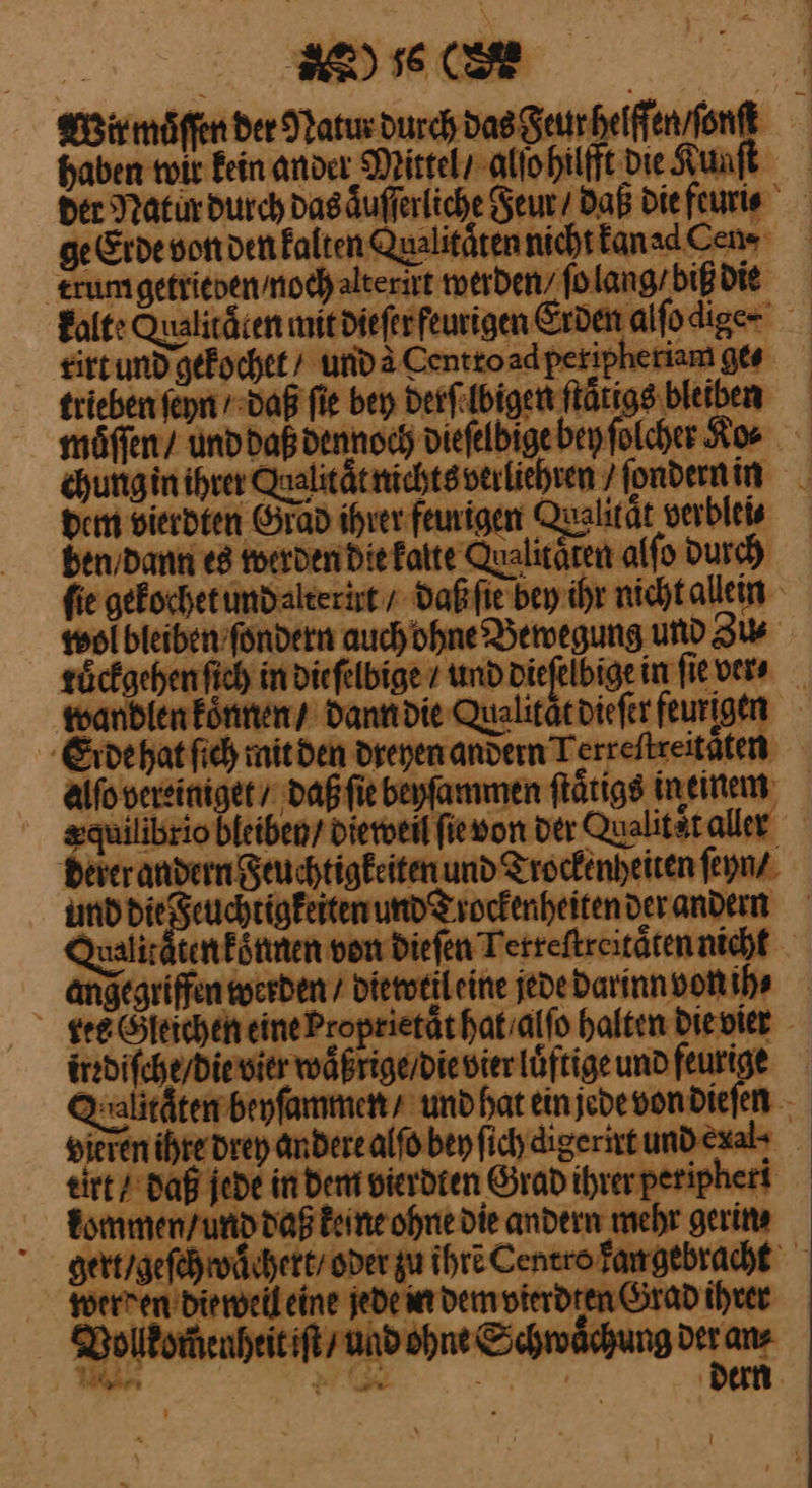 EEE, - Bir möffen der Natur durch das Feur helffen / ſonſt haben wir Fein ander Mittel / alſo hilfft Die Kunſt der Ratur durch das aͤuſſerliche Feur / Daß die feuri⸗ ge Erde von den kalten Qualitaͤten nicht kan ad Cen⸗ trumgetrievenmoch alterirt werden / ſo lang / biß die kalte Qualitaͤten mitdieferfeurigen Erden alfodige- rirt und gekochet / unda Centtoadperipheriam ges trieben ſehn / daß fie bey derſelbigen flätigs bleiben möffen/ unddaß dennoch dieſelbige bey ſolcher Ko⸗ chung in ihrer Qualitätnichtsverliehren / ſondern in Dem vierdten Grad ihrer feurigen Qualität verblei⸗ ben,dann es werden die kalte Qualitäten alſo Durch fie gekochet und alterirt / daß ſie bey ihr nicht allein wol bleiben ſondern auch ohne Bewegung und Zu⸗ roͤckgehen ſich in diefelbige / und dieſelbige in fie vers wandlen koͤnnen / dann die Qualitärpiefer feurigen Erde hat ſich mit den dreyen andern Terreftreitäten aAlſo vereiniget / daß ſie beyſammen ſtaͤtigs in einem xquilibrio bleiben/ dieweil ſie von der Qualit ͤt aller derer andern Feuchtigkeiten und Trockenheiten ſeyn / und —— und Trockenheiten der andern Walitaten koͤnnen von dieſen Tetreſtreitaͤten nicht angegriffen werden / diewtil eine jede darinn von ih⸗ see Gleichen eineProprietät hat / alſo Halten Dievier irrdiſche / die vier waͤßrige / die vier luͤftige und feurige Q:alitätembeyfammens und hat ein jede von dieſen vieren ihre drey andere alſo bey ſich digerirt und exal- eirt / daß jede in Dem vierdten Grad ihrer peripheri kommen / und daß keine ohne die andern mehr gerins gert / geſch vaͤchert / oder zu ihre Centro kan gebracht werden dieweil eine jede in dem vierdten Grad ihrer Vollkom̃enheit iſt und ohne Schwächung der an⸗