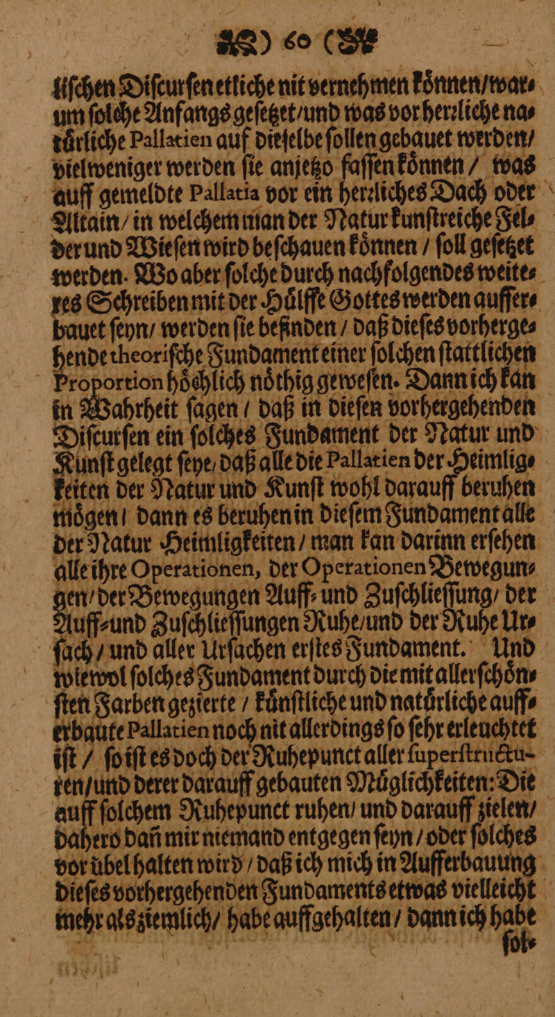 BR) CR liſchen Difeurfen etliche nit vernehmen koͤnnen / war⸗ um ſolche Anfangs gefegetrund was vor hereliche nas türfiche Pallatien auf diefelbe follen gebauet werden / dielweniger werden fie anjeßo faſſen koͤnnen / was auff gemeldte Pallatia vor ein herzliches. Dach oder Altain / in welchem man der Natur kunſtreiche Fel⸗ der und Wieſen wird beſchauen koͤnnen / ſoll geſetzet werden · Wo aber ſolche durch nachfolgendes weites res Schreiben mit der Huͤlffe Gottes werden auffers bauet ſeyhn / werden fie befinden / daß dieſes vorherge⸗ hendetheorifche Fundament einer ſolchen ſtattlichen roportion hoͤchlich noͤthig geweſen.· Dann ich kan in Wahrheit ſagen / daß in dieſen vorhergehenden Diſcurſen ein ſolches Fundament der Natur und Kunſt gelegt ſeye daß alle die Pallatien der Heimlig⸗ keiten der Natur und Kunſt wohl darauff beruhen moͤgen / dann es beruhen in dieſem Fundament alle der Natur Heimligkeiten / man kan darinn erſehen alle ihre Operationen, der Operationen Bewegun⸗ — Auff⸗ und aufehieffin ‚der uffsund Zufchlieffungen Ruhe / und der Ruhe Urs fach und aller Urfachen erſtes gundament.' Und Plewol ſolches Fundament durch die mit allerſchoͤn⸗ ſten Sarbengegterte / kuͤnſtliche und natuͤrliche auff⸗ erbaute pallatien noch nit allerdings ſo ſehr erleuchtet iſt / ſo iſt es doch der Ruhepunct aller ſuperſtructu⸗ zen / und derer darauff gebauten Muͤglichkeiten: Die ſolchem Ruhepunct ruhen’ und darauff zielen, dahero Dan mir niemand entgegen ſeyn / oder ſolches vor uͤbel halten wird / daß ich mich in Aufferbauung dieſes vorhergehenden Fundaments etwas vielleicht mehr als ziemlich / habe auffgehalten / dann ich ar