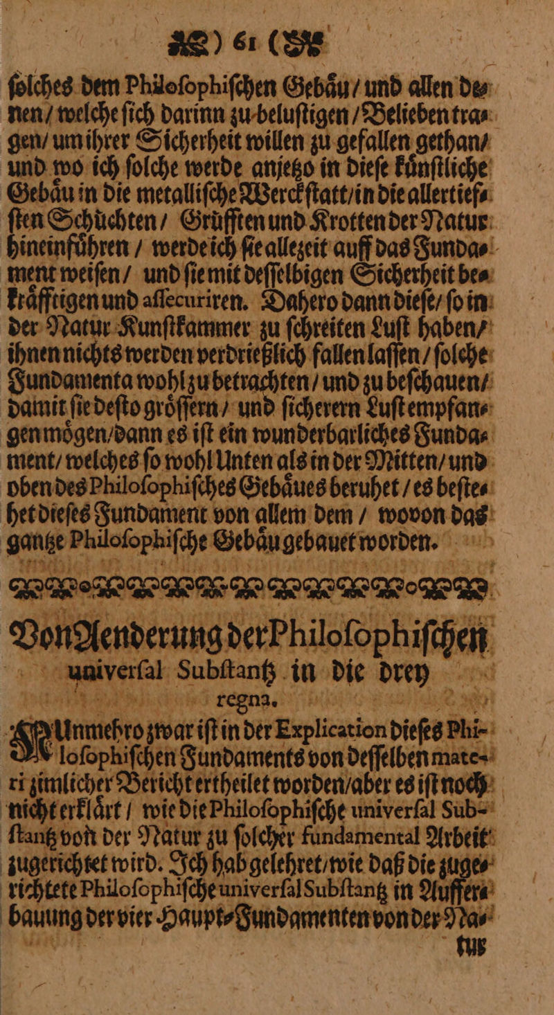 folches. dem Philofophifchen Gebaͤu / und allen de⸗ nen / welche ſich Darinn zu beluſtigen ‚Belieben tra⸗ gen / um ihrer Sicherheit willen zu gefallen gethan / und wo ich ſolche werde anjetzo in dieſe Fünftliche Gebaͤu in Die metalliſche Werckſtatt / in die allertief⸗ ſten Schuͤchten / Grüfftenund Krotten der Natur hineinfuͤhren / werde ich ſie allezeit auff das Funda⸗ ment weiſen / und ſie mit deſſelbigen Sicherheit be⸗ kraͤfftigen und aſſecuriren. Dahero dann dieſe / ſo in der Natur Kunſtkammer zu ſchreiten Luft haben / ihnen nichts werden verdrießlich fallen laſſen / ſolche Fundamenta ——— zu beſchauen / damit ſie deſto groͤſſern und ſicherern Luſt empfan⸗ genmoͤgen / dann es iſt ein wunderbarliches Funda⸗ ment / welches ſo wohl Unten als in der Mitten / und oben des Philoſophiſches Gebaͤues beruhet / es beſte⸗ het dieſes Fundament von allem dem / wovon das gantze Philoſophiſche Gebaͤu gebauet worden. EEE: Von Aenderung der Philoſophiſchen uunuiverſal Subftanf .in die drey JF regna. | ER | Se unmehro zwar iſt in der Explication diefeg Phi- >8 lofophifchen Sundaments von deſſelben mate-' ri zimlicher Berichtertheilet worden / aber es iſt noch nicht erklaͤrt / tie Die Philoſophiſche univerfal Sub⸗ Stang von der Natur zu folcher Fundamental Arbeit zugerichtet wird. Sch hab gelehret / wie Daß die zuge⸗ richtete Philoſophiſche univerſal Subſtantz in Olfen bauung der vier Re