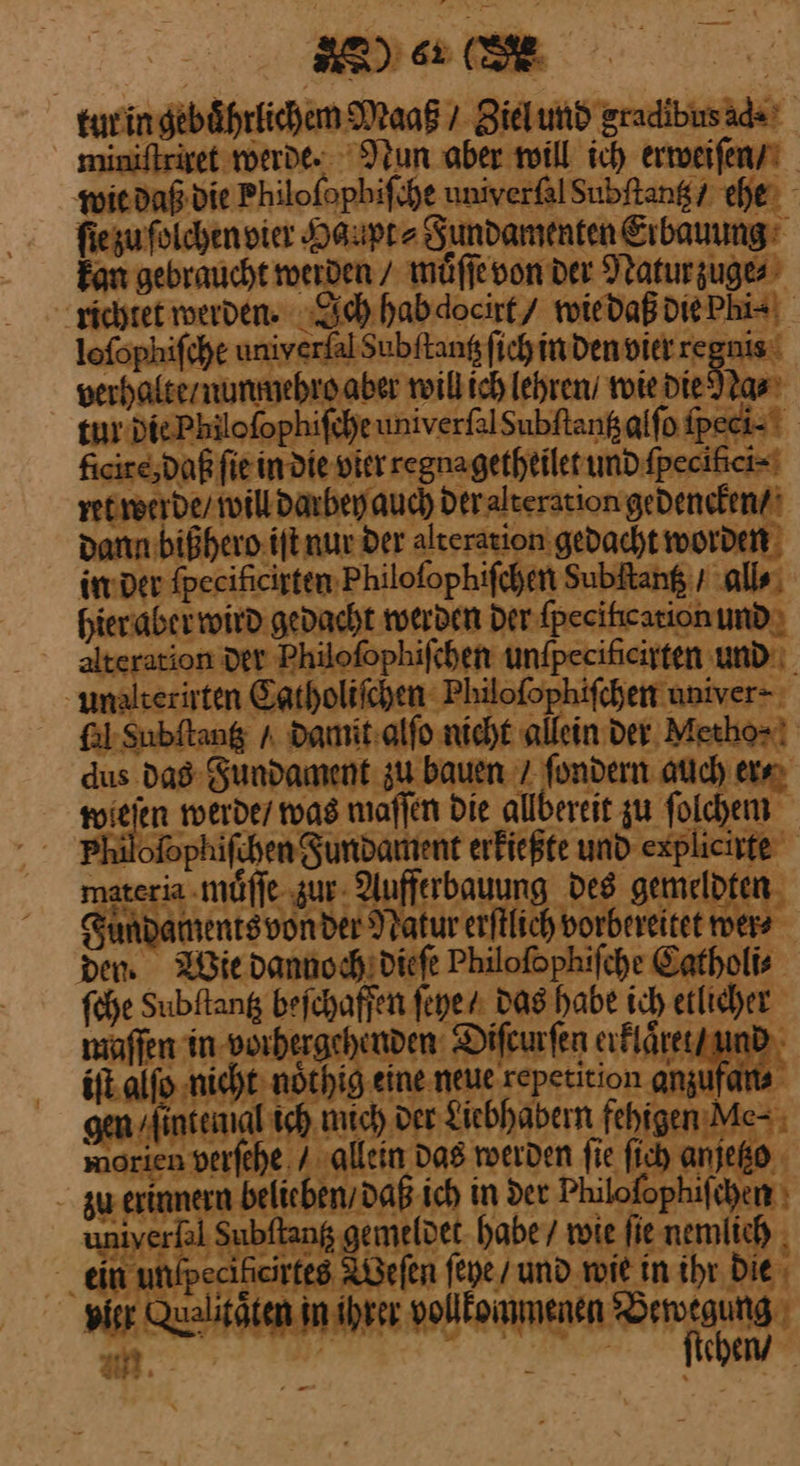 SE) 6r (SE tut in gebuͤhrlichem Maaß / Ziel und gradibus ad⸗ miniftriget werde. Nun aber will ich erweiſen / wie daß die Philoſopbiſche univerſal Subſtantz cher fie zu ſolchen vier Haupt Fundamenten Erbauung: kan gebraucht werden / muͤſſe von der Natur zuge⸗ richtet werden. Ich hab docirt/ wie daß die Phi⸗ lofophifche univerfal Subftang ſich in den vier regnis verhalte / nunmehro aber will ich lehren / wie die Na⸗ tur die Philoſophiſche univerfalSubftanßalfo ſpeci⸗ ficire;daß ſie in die vier regna getheilet undfpecihiei=' ret werde / will darbey auch der alteration gedencken / dann bißhero iſt nur der alteration gedacht worden in der ſpecificirten Philoſophiſchen subſtantz / all⸗ hier aber wird gedacht werden Der ſpecilication und: alteration der Philofophifchen unfpecifieirten und. unalterirten Catholiſchen Philofophifchen univer- fl Subftang / Damit:alfo nicht allein der. Metho⸗ dus das Sundament zu bauen 7 fondern auch er⸗ wieſen werde / was maſſen Die allbereit zu ſolchem Philofophifchen Fundament erkießte und explicirte materia muͤſſe zur Aufferbauung des gemeldten Fundaments von der Natur erſtlich vorbereitet wer⸗ dem Wie dannoch dieſe Philofophifche Catholi⸗ ſche Subftang befchaffen ſeye / Das habe ich etlicher waffen in vorhergehenden Difeurfen erklaͤret / und iſt alſo nicht noͤthig eine neue repetition anzufan⸗ gen / intenial ich mich ver Liebhabern fehigen Me⸗ morien verſehe / allein Das werden fie fich anjetzo zu erinneru belieben / daß ich in der Philofophifihen ı niyerlal Subftang gemeldet habe / wie fie nemlich . ein unlpeciheirtes Weſen ſeye / und wie in ihr. Die vier Qualitäten in ihrer vollkommenen ba m chen) 4