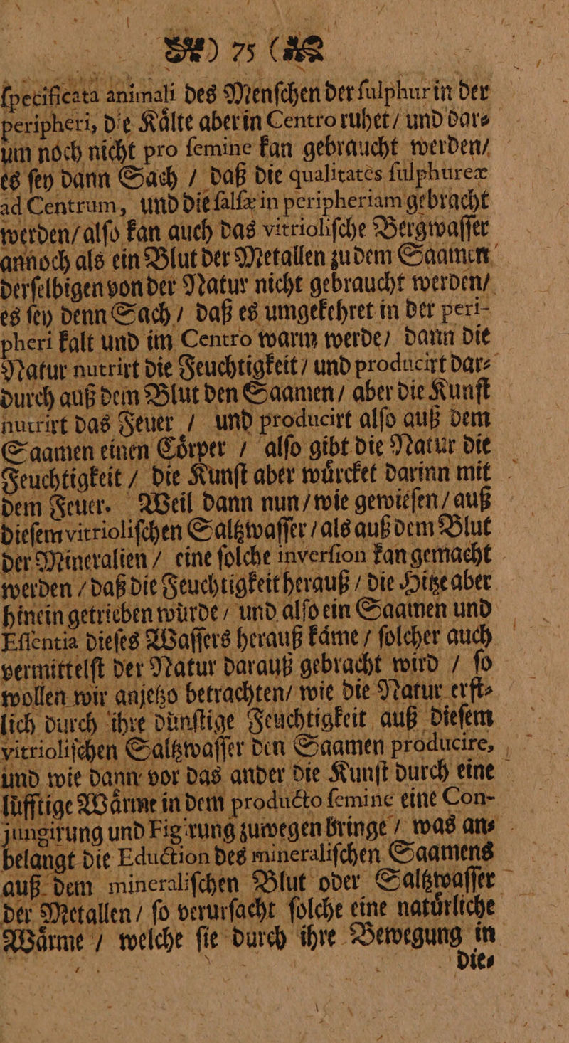 [pecificata animalı des Menfchen der fülphurin der ad Centrum, und die all in peripheriam gebracht werden / alſo Fan auch das virriolifche Bergwaſſer pheri Falt und im Centro warm werde, dann DIE ad durch auß dem Blut den Saamen / aber Die Kunfl E aanıen einen Coͤrper / alſo gibt die Natur Die Dem Feuer . Beil dann nun wie gewieſen / auß diefem virriolifchen Saltzwaſſer / als auß dem Blut der Mineralien / eine ſolche inverfion kan gemacht I Ehe hinein getrieben würde, und alfo ein Saatnen und permirtelft Der Natur darauß gebracht voird / ſo füfftige X Arme indem produdto femine eine Con- l elangt die Edudtion des mineralifchen Saamens Waͤrme 7 welche fie Durch ihre Vewegung in wi Ben — die⸗ }