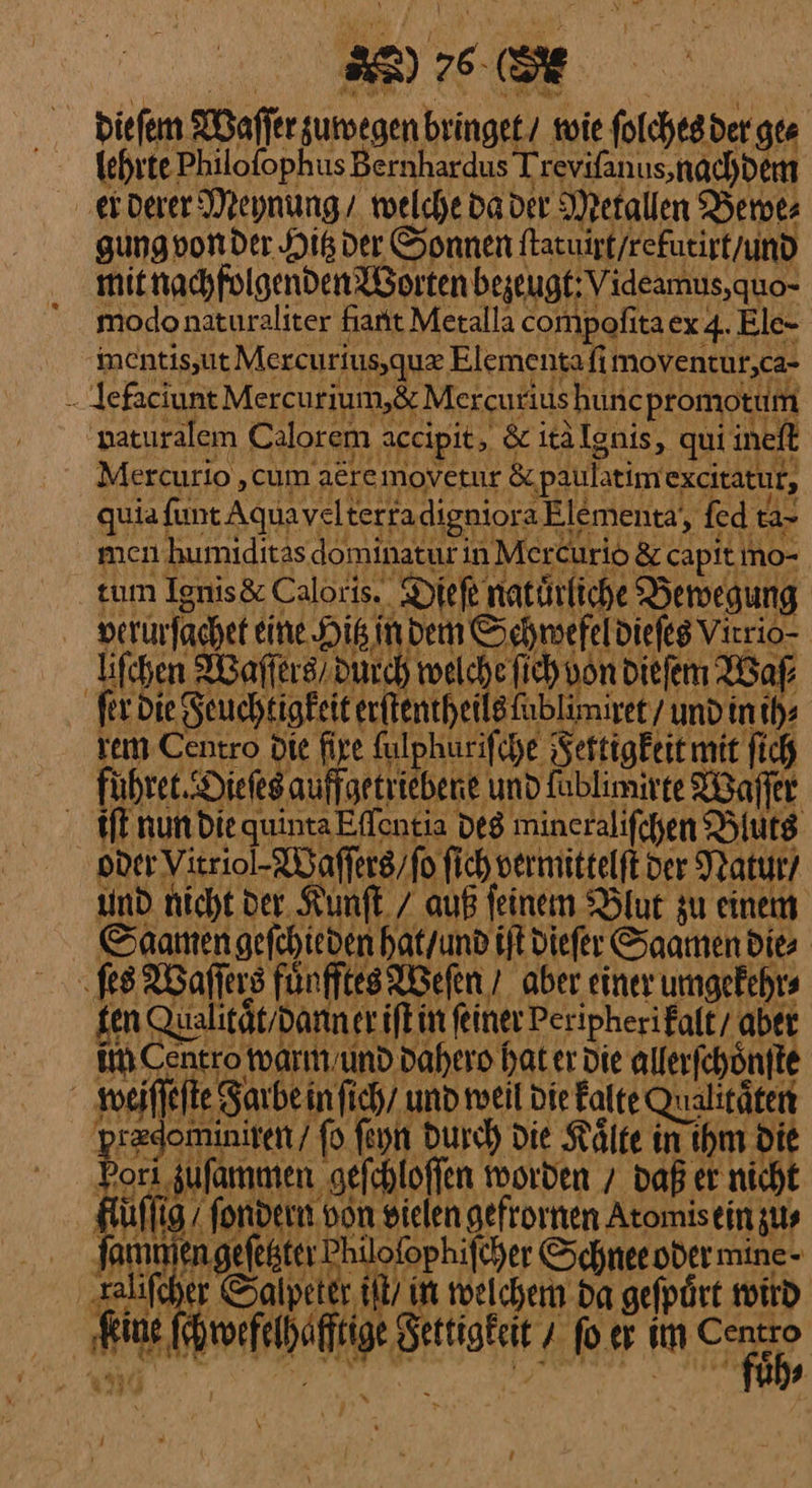 dieſem Waſſer zuwegen bringet / tie ſolches der ges ‚erDerer Deynung/ welche da der Metallen Berots gung von der His der Sonnen ſtatuirt / refutirt / und mit nachfolgenden Worten bezeugt: Videamus,quo- modo naturaliter fiant Metalla compofitaex 4. Ele- imentis,ut Mercurius, quæ Elementafi moventur,ca- - Jefaciunt Mercurium,&amp; Mexcutius huncpromotum paturalem Calorem aceipit, &amp; itälgnis, qui ineft quia fun: AquaveltertadignioraElementa, fed ta- wen bumiditssdominatur in MerCürio &amp; capit no- tum IgnisäCalocis, Diefe natürliche Yeregung perürfachet eine His, indem Schmefeldiefes Virrio- lifchen Waffers/ Durch welche fich non Diefem Waſ⸗ ſer die Feuchtigkeit erſtentheils ſublimiret / und in ih⸗ tem Centro Die fire Kulphurifche Jettigkeit mit ſich führet.-Diefes auffgetriebene und fablimirte Waſſet finundiequinaEffentia des mincralifchen Bluts oder VYitriol-⸗Waſſers / ſo fich vermittelft der Natur’ ıind nicht der Kumft / auß feinem Blur zu einen Saanengefchieden hatyund I diefer Saamen dies ſes Waffers fünfftes Wefen 7 aber einer umgefehrs gen Qualität/dariner ifkin feiner Peripherifalt/ aber ii Centro warm und Dahero hat er Die allerfchönfte przdominiten / fo ſeyn Durch Die Kälte in ihm Die | Pori zuſammen gefchloffen worden / daß er nicht Ktüflig/ fondern von vielen gefrornen Atomiseinzus Jamnien geſehter Phülofophifcher Schneeoder minc- zalifcher Salpeter gelchem da gefptirt wind 2 roefelhäfftige Sertigkeit 7 ſo er ah * PER 96 | \ !