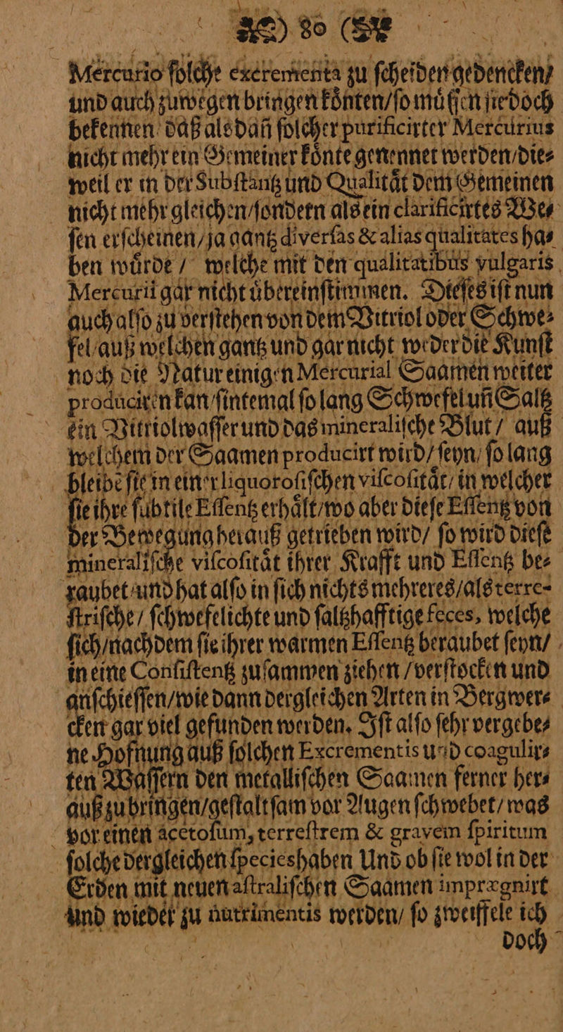 ha BEN‘ r L Metenfio ſoiche exeterhent zu feherderigedeneken, und auch zuwegen bringen Fönten/fomäfich ſie doch befenten daß als dañ folcherpurificirter Mercurius nicht mehr ein Gemeiner koͤnte genennet werden /die⸗ wel ex ın Der Subftang und Qualität Den Semeinen nichtmehr gleichen fondern alsein clarifichtes We⸗ fen erfcheinen,ja gantz diverfas& alias galitateshas ben twürde / KHelche Ai rän diudlira ER par | Mercurigdfntchtübereinftimmen. Diefegiftnun Bonn Schwe: al orEhEN Sat und gaich 1yDcr O0 Sf noch Die Natur einig n Mercuris Saamen meiter —— in Vittiolwaſſer und dasimineralifche Blut/ auß welchem der Saamen producirt wird / ſeyn ſo lang bleibe fieim ein'rliquorofifchen vilcofitär. in welcher je fübtileEffeng erhaͤlt / wo aber Diefe Effeng von der BE herauf getrieben wird / ſo wird dieſe 5 69 dergleichen fpecieshaben Und ob fie wol in der ———