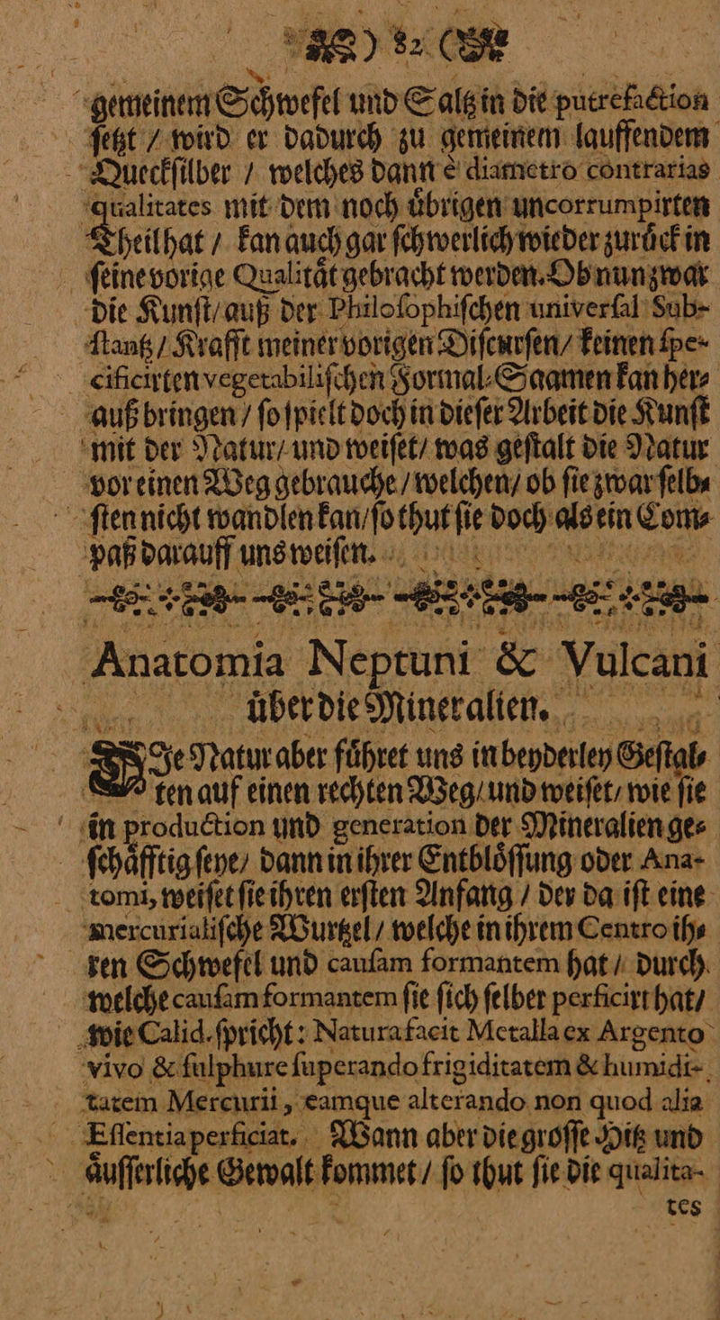 a ua * — x Pr k 8 8 FAR.) a I 2 3 1 2X —E — er dadurch zu gemeinem lauffendem NQueckſilber / welches dann € diametro contrarias qualitates mit dem noch uͤbrigen uncorrumpirten — — +. Fan auch gar ſchwerlich wieder zuruͤck in ſeine vorige Qualitätgebracht werden, Ob nunzwar ‚Die Kunſt / auß der: Philoſophiſchen univerſal Sub⸗ ſtantz / Krafft meiner vorigen Diſcurſen / keinen ſpe· eifichtenvegerabilifchen Formal⸗Saamen kan her⸗ auß bringen / ſo ſpielt doch in dieſer Arbeit die Kunſt mit der Natur / und weiſet / was geſtalt die Natur vor einen Weg gebrauche / welchen / ob ſie zwar ſelb⸗ ſten nicht wandlen kan / ſo thut ſie doch als ein Com⸗ 2 — Anatomia Neptun & Yulcani nr Überdies Mineralien... hans BI He Natır aber führer uns in beyderley Geſtal⸗ 2 tenauf einen rechten Weg / und weiſet / wie fie in production und generation der Mineralien ge⸗ ſchaͤfftig ſeye/ dann in ihrer Entbloͤſſung oder Ana- taomi, weiſet ſie ihren erſten Anfang / dev da iſt eine: ‚mercurialifche Wurtzel / welche in ihrem Centro ih⸗ sen Schwefel und cauſam formantem hat / durch welche cauſam formantem fie ſich felber perficirt hat / ‚wie Calid.fpricht: Naturafacit Metalla ex Argento vivo & ſulphure fuperandofrigiditatem & humidi-, tatem Mercurii, eamque alterando non quod alia - ‚Eflentiaperficiat.. Wann aber die groſſe Hik und aͤuſſerliche Gewalt kommet / fo thut ſie die qualita- ®