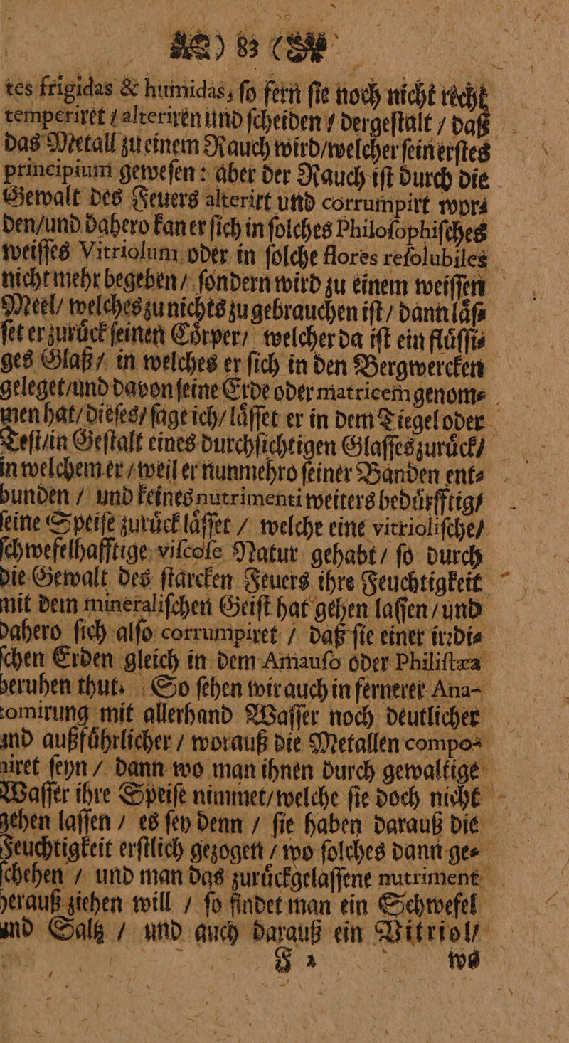 temperiget zalteriyen und fcheiden / dergeftalt / da Bewalt des Feuers alterirt und corrumpirt vwon den / und dahero kan er ſich in ſolches Philofophifcheg Meel/ welches zu nichts zu gebrauchen ift/ dann laß fet er zuruͤck ſeinen Coͤrper / welcher da iſt ein flüffis ges Glaß/ in welches er ſich in den Dergmereken bunden / und keines nutr imenti weiters beduͤrfftig / eine Speiſe zuruͤck laͤſet / welche eine vitriolifche/ ſchwefelhafftige vilcole Natur gehabt fo durch 4 mit dem mineralifchen Geift hat gehen laſſen / und dahero fish alfo corrumpiret / daß fie einer irrdi⸗ chen Erben gleich in dem Amaufo oder Philiftxa seruhen thut. So fehen wir auch in fernerer Ana- md außführlicher / worauß die Metallen compos yerauß ziehen will / fo findet man ein Schwefel 53 u wo
