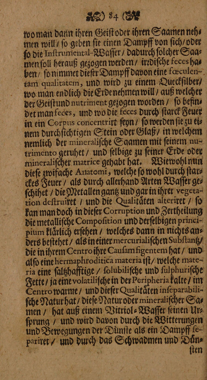 Re 94 (ER | wo man dann ihren Geiſt odet ihren Saamen neh ⸗ men will / fo geben fie einen Dampff von ſich / oder ſo die Inftrumental-NBaffer/ dadurch ſolcher Saa⸗ menfoli herauß gezogen werden / irrdiſche keces ha⸗ ben /ſo nimmet dieſer Dampff davon eine feculen-. täm qualitatem, und. wird zu einem Queckſilber / der Geiſt und nutriment gezogen worden / ſo hefin⸗ det man keces, und wo die feces Durch ſtarck Feuer m ein Corpus concentriff ſeyn / ſo werden ſie zu ei⸗ nem durchſichtigen Stein oder Glaß / in welchem newlich der mineraliſche Saamen mit feinem nu⸗ trimento geruhet / und ſelbige zu feiner Erde oder mineralifcher matrice gehabt hat. Wiewohl nun dieſe zwifache Auatomi; melche fo wohl durch ſtar⸗ kes Seuer / als durch allerhand Arten ABaffer ger ſchihet / dieMetallengang und gar inihrer vegeta- tion deftruifet / und die Qualitäten alterirer / ſo Fan mandoch indiefer Corruption und Zertheilung die metalliſche Compofition und derfelbigen princi- dium klaͤrlich erfehen / welches dann in nichtsans Ders beftehet/ als in einer mercurialiſchen dubſtantz / die in ihrein Centro ihre Cauſam figentem hat / und alſo eine herma hroditica materia iſt / welche mate⸗ rıa eine ſaltzhafftige / ſolubiliſche und ſulphuriſche Fette / ja eine volatiliſche in der Peripheriafalte/ im Sentro warme / und dieſer Qualitaͤten infeparabili- ſche Natur hat / dieſe Natur oder mineraliſcher Sa⸗ men / hat auß einem Witriol⸗Waſſer feinen Ur⸗ | ſprung / und wird Davon Durch die ABitferungen und Bewegungen der Dünfte als ein Oampff fe pariret / und durch Das Schwadmen und 9 id A ER: ——— ; en 4 J *—