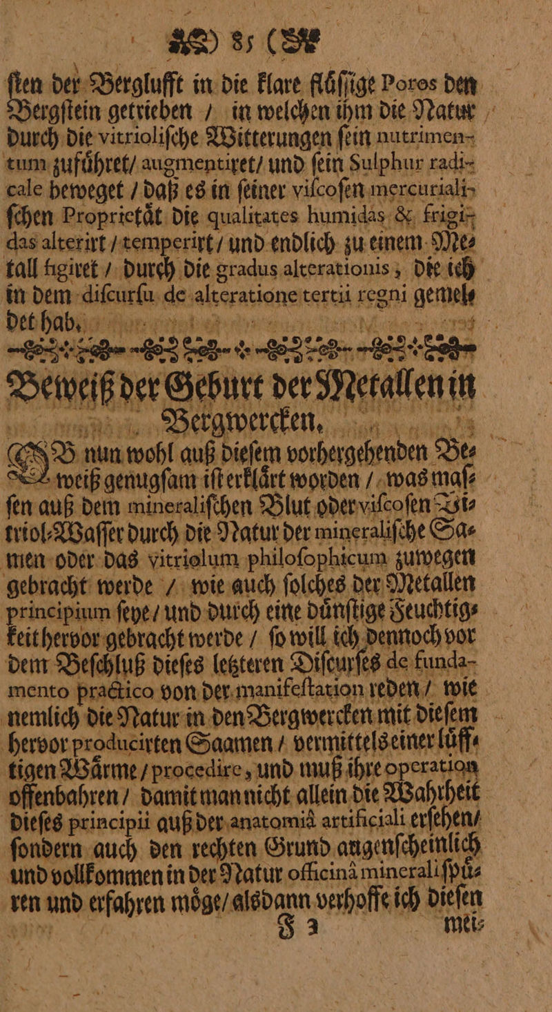 Be 53176, Mn ee der Berglufft in: die Flare fluͤſſige Poros den Durch: die vitriolifche Witterungen fein nutrimen- tum zuführet/ augmentiret / und fein Sulphur radi⸗ ſchen Proprietaͤt die qualitates humidas &amp;, Frigi- das alterirt / temperirt / und endlich zu. einem Me⸗ tall kigiret / durch Die gradus alterationis, die ich in dem diſcurſu de alteratione tertii regni gemel⸗ det habß —— [X &amp; LE} din Beweiß der Geburt der Metallen in Bewercken. 2 a I J nun wohl auß dieſem vorhergehenden Be⸗ 2 weiß genugſam iſt erklaͤrt worden / was maſ⸗ fen auß dem mineraliſchen Blut oder viſcoſen Zst triol⸗Waſſer durch die Natur der mineralifche Sa⸗ men oder das Yitrielum ‚philofophicum zuwegen gebracht werde / wie auch ſolches der Metallen principium ſeye / und durch eine duͤnſtige Feuchtig⸗ keit hervor gebracht werde / ſo will ich dennoch vor dem Beſchluß dieſes ietteren Difeurfes de funda- mento practico von der manifeſtation reden wie. nemlich die Natur in den Bergwercken mit dieſem ‚hervor. produeirten Saamen / vermittels einer luff⸗ tigen Waͤrme / procedire, und muß ihre operation offenbahren / damit man nicht allein die Wahrheit dieſes principii qußderanatomiä artiſiciali erſehen / ſondern auch den rechten Grund. augenſcheinlich und vollkommen in der Iratur odlein minerali ſpů⸗ ren und erfahren AARON verhoffe ich ade CE HR | ne, mer —