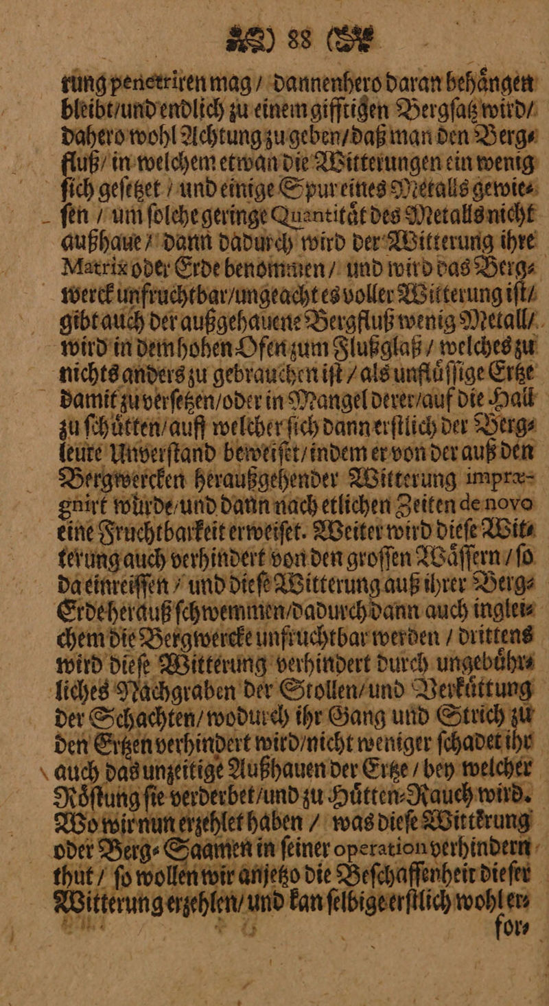rung penerriren mag / dannenhero daran behaͤngen bleibt / und endlich zu einem gifftigen Bergſatz wird / dahero wohl Achtung zu geben / daß man den Berg⸗ fluß / in welchem etwan die Witterungen ein wenig) ſich geſetzet und einige Spur eines Metalls gewie⸗ ſen / um ſolche geringe Quentitaͤt des Metalls nicht außhaue/ dann dadurch wird der Witterung ihre Matrix oder Erde benommen / und wird das Berg⸗ werck unfruchtbar / ungeacht es voller Witterung iſt⸗ gihtauch der außgehauene Bergfluß wenig Metall / wird in dem hohen Ofen zum Flußglaß / welches zu nichts anders zu gebrauchen iſt / als unfluͤſſige Ertze damit zu verſetzen / oder in Mangel derer / auf die Hall zu ſchuͤtten / auff welcher ſich dann erſtlich der Berge leute Unverſtand beweiſet / indem er von der auß den Bergwercken heraußgehender Witterung impre= gnirt wurde / und daun nach etlichen Zeitendenovo eine Fruchtbarkeit erweiſet. Weiter wird dieſe Wit⸗ terung auch verhindert von den groſſen Waͤſſern / ſo Daeinreiffen / und dieſe Witterung auß ihrer Berge Erde herauß ſchwemmen / dadurch dann auch inglei⸗ chem die Bergwercke unftuchtbar werden / drittens wird die ſe Witterung berhindert durch ungebuͤhr⸗ liches Nachgraben der Siollen / und Verkuͤttung der Schachten / wodurch ihr Gang und Strich zu den Ertzen verhindert wird / nicht weniger ſchadet ihr auch Dadungeitige Außhauen der Ertze / bey welcher Roͤſtung fie verderbet/und zu Hütter Rauch wird. Wo wir nun erzehlet haben / was dieſe Wittẽrung oder Berge —5 in ſeiner operation verhindern thut / ſo wollen wir anjetzo die Beſchaffenheit dieſer 3 a eh | Bu er or⸗