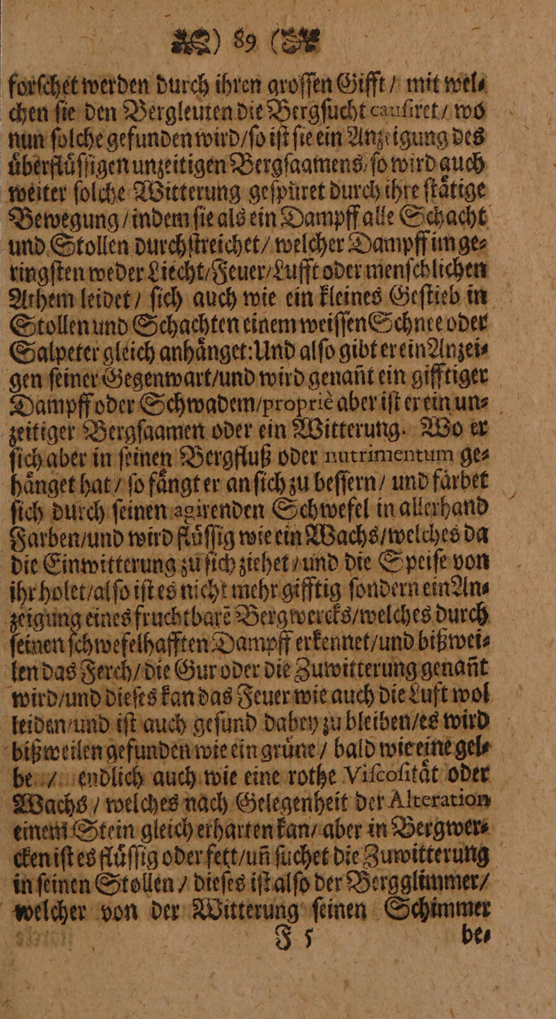 forſchet werden Durch ihren aroffen Gifft / mit wel⸗ nun ſolche gefunden wird / ſo ſie ein Anzeigung des uͤberfluͤſſigen unzeitigen Bergſaamens fo wird guch weiter ſolche Witterung geſpuret durch ihre ſtaͤtige und Stollen durch ſtreichet / welcher Dampff im ge⸗ ringſten weder Liecht / Feuer / Lufft oder menſchlichen Stollen und Schachten einem weiſſen Schnee oder Salpeter gleich anhaͤnget: Und alſo gibt er ein Anzei⸗ gen ſeiner Gegenwart / und wird genañt ein gifftiger zeitiger Bergſaamen oder ein Witterung Ro er fich durch ſeinen agirenden Schwefel inallahand Farben / und wird flöffig wie ein Wachs / welches da die Einwitterung zu ſich ziehet / und Die Speiſe von ihr holet / al ſo iſt es nicht mehr gifftig ſondern ein An⸗ zeigung eine | ‚feinen ſchwefelhafften Dampff erfennet/und bißwei⸗ len das Ferch / die Gur oder die Zuwitterung genañt — \ Wachs / welches nach Gelegenheit der-Alteration in ſeinen Stollen / dieſes iſt alſo der Bergglimmer / welcher von ei Schimmer