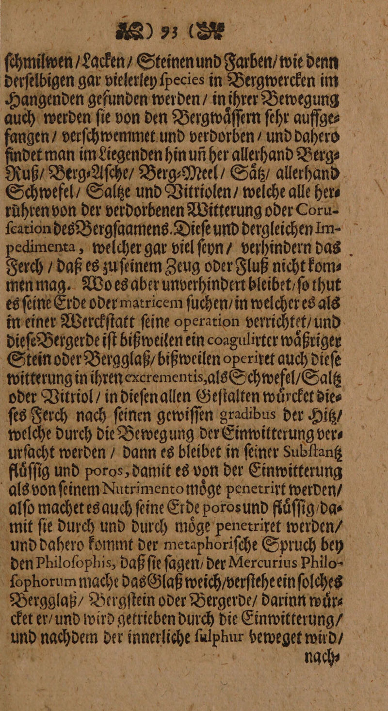 NER DEE, Ze ſchmilwen / Lacken SteinenundFarben/miedenn derſelbigen gar vielerley ſpecies in Bergwercken im Hangenden gefunden werden / in ihrer Bewegung auch: werden fie von den Bergwaͤſſern fehr auffge⸗ fangen / verſchwemmet und verdorben/ unddahero findet man im Liegenden hin un her allerhand Berge Ruß / Berg Afcher Berg⸗Meel / Saͤtz allahand Schwefel / Saltze und Vitriolen / welche alle her⸗ ruhren von Der verdorbenen Witterung oder Coru- ſcation des Bergſaamens Dieſe und dergleichen Im· pedimenta, welcher gar viel ſeyn / verhindern das Serch / Daß es zuſeinem Zeug oder Fluß nicht kom⸗ menmag.. Wo es aber unverhindert bleibet / ſo thut es ſeine Erde oder matricem ſuchen / in welcher es als in einer Werckſtatt feine operation verrichtet / und dieſe Bergerde iſt bißweilen ein coagulirter waͤßriger Stein oder Bergglaß / bißweilen operiret auch dieſe witterung in ihren excrementis als Schwefel / Saltz oder Vitriol / in dieſen allen Geſtalten wuͤrcket die⸗ ſes Ferch nach ſeinen gewiſſen gradibus der Hitz / welche durch die Bewegung der Einwitterung ver⸗ urfacht werden / Dann es bleibet in feiner Subftang flüffig und poros,damit es von der Einmitferung als von feinem Nutrimentomöge penetrirt werden / alſo machet es auch feine Erde poros und fluͤſſig da⸗ ‚mit fie Durch und durch möge penetrixet werden⸗ und dahero kommt der meraphorifche Spruch bey den Philofophis, Daßfie fagen Der Mercurtus Philo- ‚ fophorum macht das Glaß weich / verſtehe ein ſolches Bergglaß/ Bergſtein oder Bergerde / darinn wuͤr⸗ cket er / und wird getrieben durch Die Einwitterung / und nachdem Der innerliche ſulphur beweget wird / ach