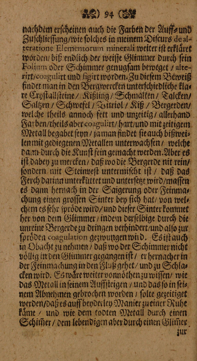 ” ne a Pa? WU nachdem erſcheinen auch die Farben der Auff⸗ und Zufehlieffung/toiefolches in meinem Difcurs deal= teratione Elemensorum minerali weiter iſt erfläret Eolium oder Schimmer genugſam beweget / alte- rirt / coagulirt und ſigirt worden: Zu dieſem Beweiß Saltzen / Schwefel / Bitriol / Kiß / Bergerden / Metall begabet ſeyn / ja man findet ſie auch bißwei⸗ dann durch die Kunſt fein gemacht werden Aber es ſondern mit Steinveſt untermiſcht iſt daß Das Ferch darinn unterkuttet und unterſetzt wird / maſſen es dann hernach in der Saigerung oder Feinma⸗ chung einen groſſen Sinter bey ſich hat / von wel⸗ unreine Bergerdezu dringen verhindert / und alſo zur der Feinmachung in den Fluß gehet / und zu Schla⸗ cken wird. Es waͤre weiter vonnoͤthen zu wiſſen / wie Das Metall in ſeinem Auffſteigen / und das ſo in ſei⸗ nem Abnehmen gebrochen worden ı ſolte gezeitiget werden / daß es auff beyderley Manier zueiner Ruhe kaͤme / und mie dem todten Metall Durch einen “a — —