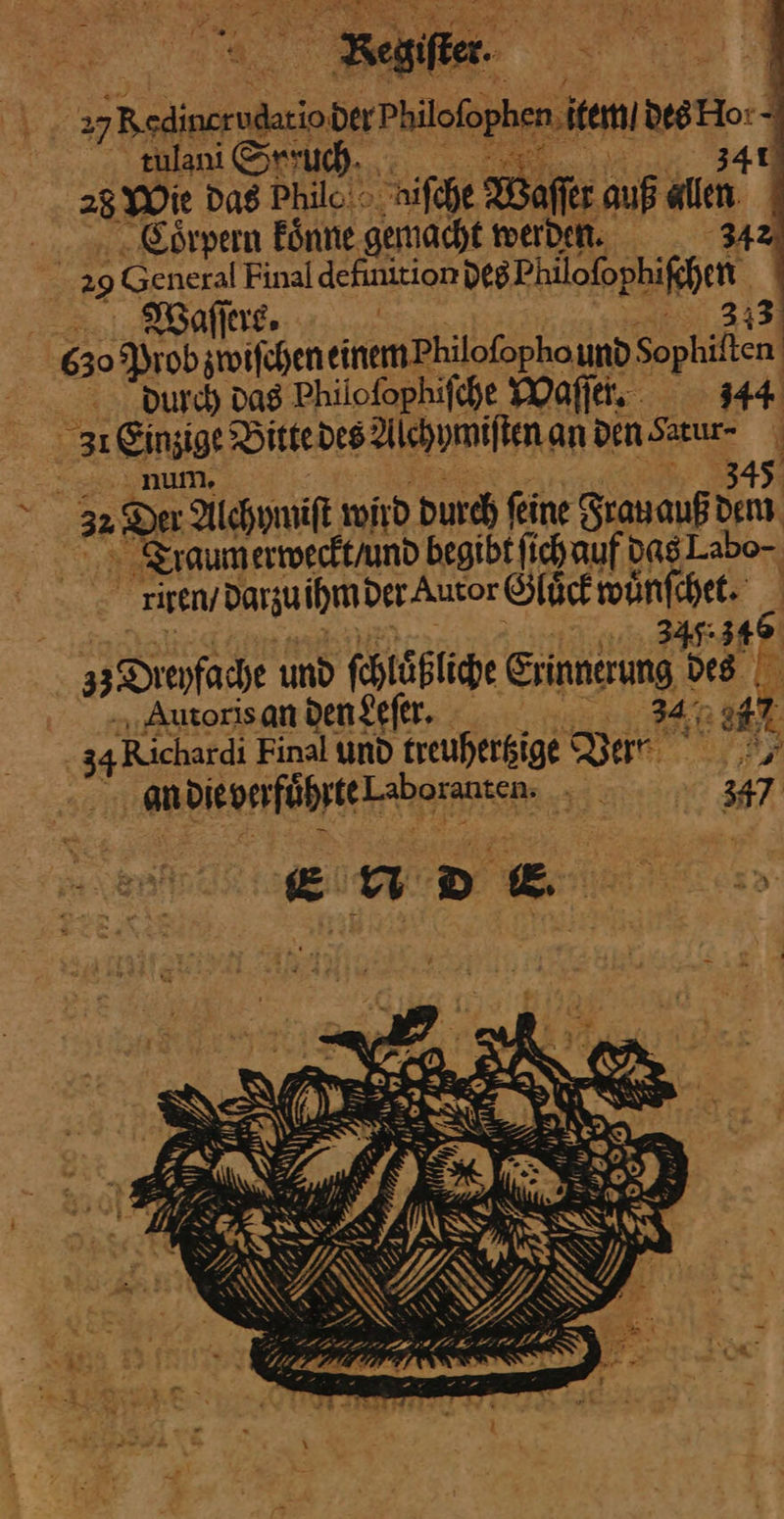 %, Beisfier. | ragt BedinerugioderPiiefophen em des 3— ; aulanı Srsuch. ©... 225 28 Wie Das Philc: > iſche aſſer auf A | . Eörpern koͤnne gemacht werden. 342 | 29 General Final definition — J—— | 630 ah ER, einemPhilofopho und Sophiften | durch Das Philoſophiſche Waſſer. 344 31 Einzige Vitte des Alchymiſten an den Sarur- — num. 345 > 3% ‚Du Alchymiſt wird Durch feine Frauauß dem raum erweckt / und begibt fichauf das Labo- ; . iseny Darzuihmder-Autor Gluͤck wůn ſchet 142 35 Drenfache und ſchlůͤßliche — des Autoris an den Leſer. * Bu Hr 47 ‚34 Richardi Final und treuherkige Bert an DURADDNELAITSE: ——— S E u D [2 he — a re X Fr wer. . — # ——— AB 4 SP SCHE — Be, Ts IF PPAR TR i * 3 ca