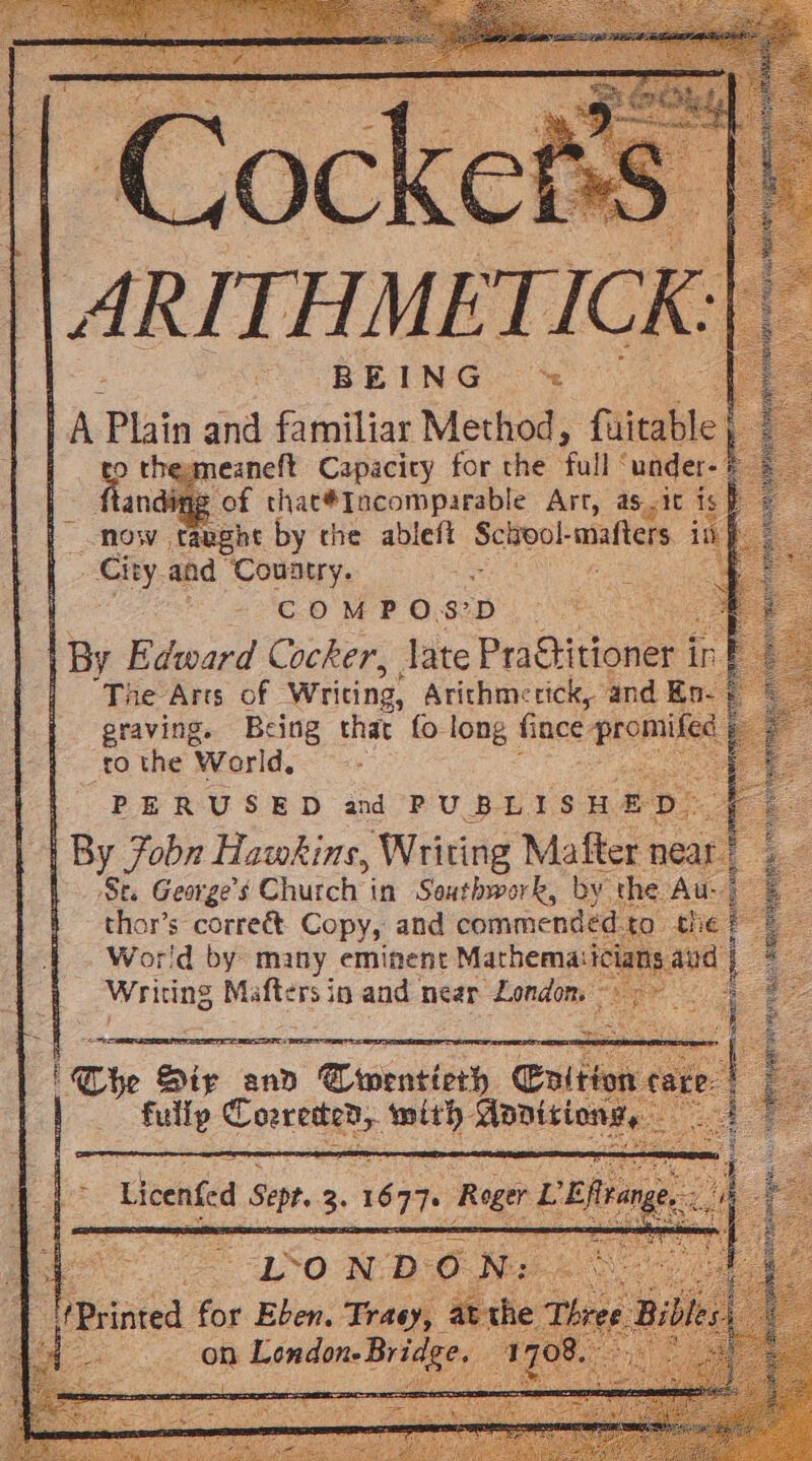 || ARITHMET: ) A Phin and familiar Method, ‘faitabl | » o themeaneft Capacicy for the ‘full “under andigg of thac#Iacomparable Art, asic i mow taught by the ableft School- mafters i aGity, and a Country, as te COMP OSD Po ag | By Edward Cocker, late Practitioner 1 i | The-Arts of - Writing, Arithmercick, and E graving. Being that fo long Since’ prom to the World, PERUSED and PUBLISHED. By 7obn Hawkins, Writing Mafter near. 1 Se. aes Church in n Southwark, by the Wor'd by many eminent Marhema: ic Writing Rigi ets in and. near “London. *