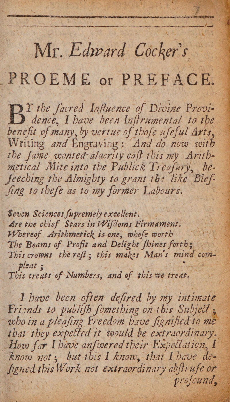 pre the Toeved Influence as Divine Pros dence, I have been Inftrumental to the benefit of many, by vertue of thofe ufeful Arts, Writing and Engraving : ‘And do now with the fame wonted-alacrity caft this my Arith- metical Mite into the Publick Treafury, _be- Seeching the Almighty to grant tb: like Bief- fing to thefe as to my former Leas Pa Seven Sciences pease excellent, | Are the chief Starsin Wifdoms Firmament, tic vwor Arithmestick 1s one, whofe worth veh ~The Beams of Profit and Delight Shines forths This crows the refi; this makes Man's mind come agledt-s.\°- mse _ This treats ‘of Numbers, and a shis we treat, 1 have been often den af, by my ‘dee Friends to publifh fometbing on this Subjet - whoin a pleafing Freedom have fignified to me that they expetted it would be extraordinary. i How fur | bave anfwered their Expetiation, ( ee not ne ibis I peice that a es dl