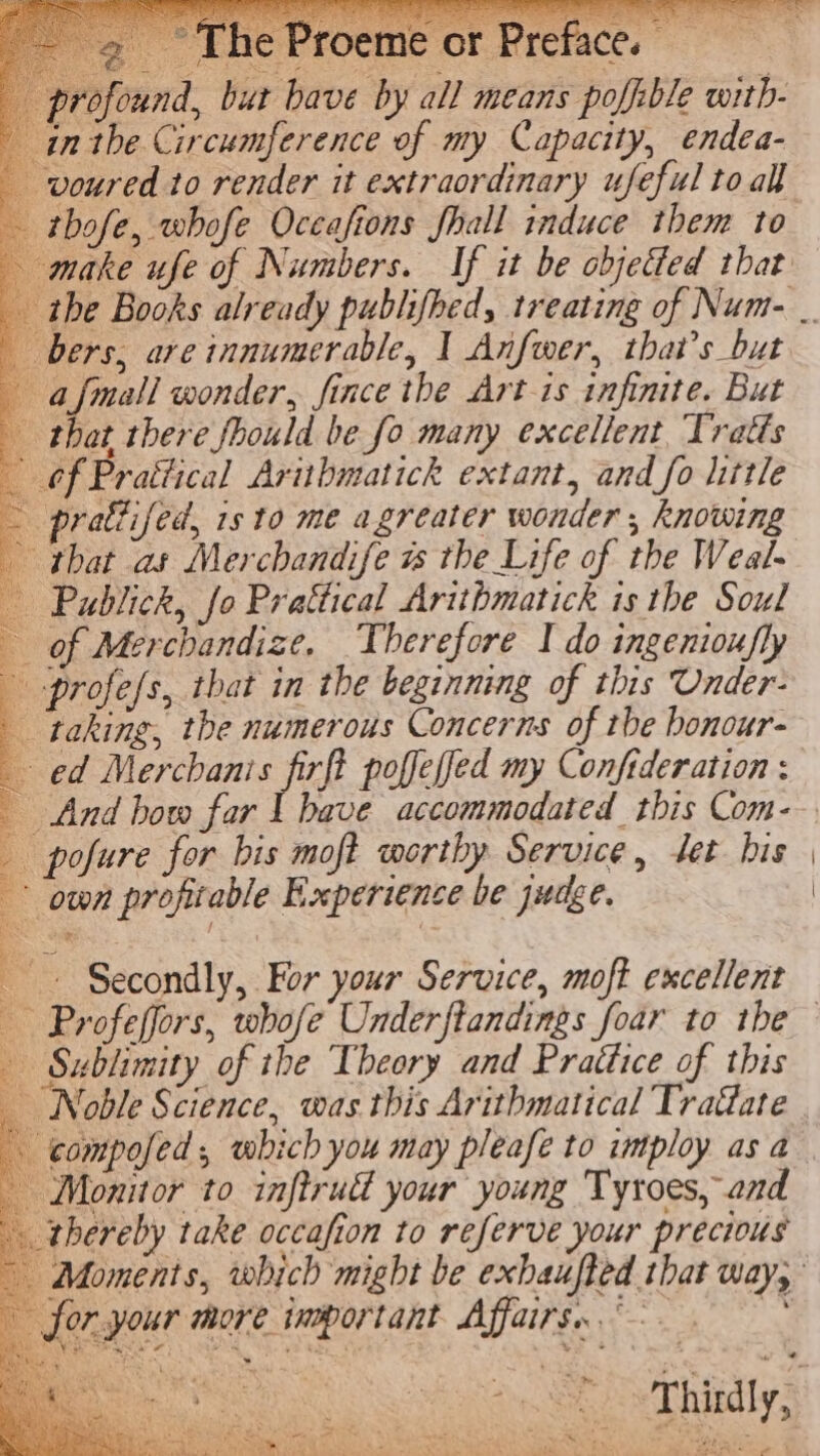 profound, but bave by all means poffible with- inthe Circumference of my Capacity, endea- -voured to render it extraordinary ufeful to all thofe, whofe Occafions fhall induce them to make ufe of Numbers. If it be objeted that bers, are innumerable, | Anfwer, that’s but afmall wonder, fince the Art is infinite. But that there fhould be fo many excellent, Tratts — 6f Prattical Aritbmatick extant, and fo litle ~ prattifed, isto me agreater wonder , knowing that as Merchandife is the Life of the Weal- — Publick, fo Prattical Arithmatick is the Soul of Merchandize. Therefore I do ingenioxfly profess, that in the beginning of this Under- taking, the numerous Concerns of tbe bonour- ed Merchanis firft poffeffed my Confideration : | And bow far I have accommodated this Com- pofure for bis moft worthy Service, set his own profitable Experience be judge. a ~ Secondly, For your Service, moft excellent Sublimity of the Theory and Prattice of this _ Noble Science, was this Arithmatical Tra@ate compofed , which you may pleafe to imtploy as a Monitor to inftrudl your young Tyroes, and thereby take occafion to referve your precious . . or your more important Affairs. ~~