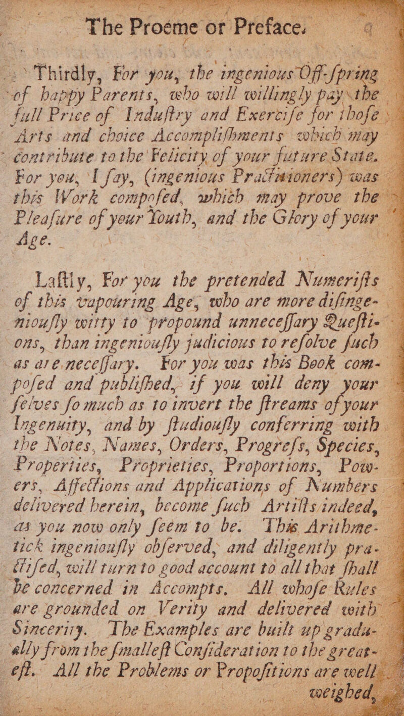 -: &gt; Thirdly, For you, the ingenious Off- [pring “of bappy Parents, who will roillingly pay the full Price of Induftry and Exertife for thofe Arts and choice Accomplifhments which may - contribute tothe Feitcity of your future State. For you, I fay, (ingenious Pracimtoners) was this Work compafed, which may prove the Pleafure of your Youth, and the Glory of your Age. \ ! 3 : we q __Laftly, For you the pretended Numerifis — of this vapouring Age, who are more difinge- _nioufly witty to propound unneceffary Quefti- ons, than ingenioufly judicious to refolve fuch as areneceffary. For you was this Book com- — pofed and publifhed, if you vill deny your © Selves fo much as to invert the flreams of your Ingenuity, and by ftudioxfly conferring with. the Notes, Names, Orders, Progrefs, Species, Properties, Proprieties, Proportions, Pow- ers, Affettions and Applications of Numbers delivered herein, become fJucb Artills indeed, as you now only feem to be. This Arithme tick ingenioufly obferved, and diligently pra étifed, will turn to good account to all that fha be concerned in Accompts. All whofe Rules are grounded on Verity and delivered with Sinceriiy. The Examples are built up grads ‘ally from the fmalleft Confideration to the grea eft. All the Problems or Propofitions a Lo ores