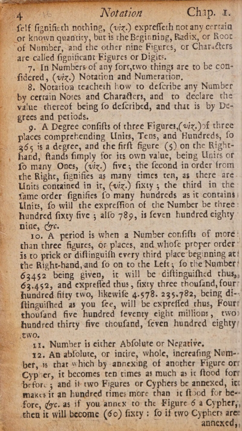 f fignificth nothing, (viz.) expreffeth not any cerrain _or knawn quantity, but ts the Beginning, Radix, or Rooc of Number, and che other nine Figures, or Charatters are called fignificant Figures or Digits. 4 7. In Numbers of any fort,two things are to be con- -fidered, (viz.) Notation and Numeration, oom 8, Notation teacheth how to defcribe any Number by certain Notes and Charaéters, and to declare the value thereof being fo defcribed, and that is by De- grees and periods. } ____g. A Degree confifts of three Figures,( viz, )of three places comprehending Units, Tens, and Hundreds, fo 965 is a degree, and the firft figure (5) on the Right- _, hand, ftands fimply for its own value, being Units or fo many Ones, (viz.) five, the fecond in order from the Righr, fignifies as many times ten, as there are Units contained in it, viz.) fixty ; the third in the - . fame order fignifies fo many hundreds as it contains) Unies, fo will the expreffion of the Number be three: hundred fixty five ; alfo 789, is feven hundred eighty on -niae, (yc. yo. A period is when a Number confifts of more: than three figures, or places, and whofe proper order » is to prick or diftinguifh every third place beginning at! the Right-hand,and fo on to the Left; fo the Number! is 63452 being given, it will be ‘diftinguifhed thus, 63.452, and exprefied thus, fixty three thoufand, fours hundred fifty two, likewife 4.578. 235.782, being di-- ftinguifhed as you fee, will be expreffed chus, Fourt thoufand five hundred feventy eight millions, two) hundred thirty five cthoufand, feven hundred eighty) two. a1. Number is either Abfolute or Negative. 42. An abfolute, or intire, whole, increafing Num-- ber, 8 thar which by annexing of another Figure orr _-Cypoer, it becomes ten times as much as it ftood forr before ; and it cwo Figures or Cyphers be annexed, itt ~makcs it an hundred times more than it ftood for be-- fore, gc. as if you annex to the Figure 6 a Cypher,, then it will become (60) fixty : fo if two Cyphers arec Ha ELAS Gras hae SS annexed, , —