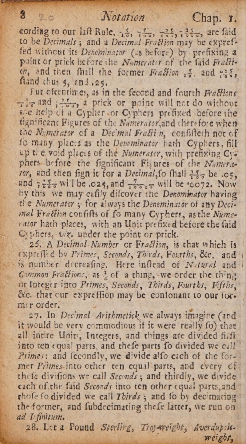 ier O- by ie) = el ofation ay + if ra eording to our laft Rule, 44, +55, -24,525,, are faid T = to be Decimals 5 and a Decimal -Fraétion may be expref- Sed without its Denominator (as before) by prefixing a - point or prick before the Numeratcr of the {aid Fradti- of, and then fhall the former Pradfion ,4, and +24, ~ fland thus s, and.eg, Fut cfeentimes, as in the fecond and fourth Fradtions “woe tid j 255, a prick or poine will not do wichour the heip-ct a Cypher or Cyphers prefixed before the - Hgnificane Figures of the Numerater,and therefore when the Numerator of a Dec'mal Frain, confifteth noc of 10 many places as the Dencminator hath Cyphers, fill up tle void places of the Numerator, with prefixing Cy- _ phers. before the fignificant Fi; ures-of the Numera- tor, add then fign it for a Decimal,fo fhall 445 be .os, nd 7fi&lt; will be 028, and ~2.,&gt; will be 0072. Now by this we may eafily dilcover the Denominator having the Numerator 5 for always the Denominator of any Deci- imal Byadtion confifts of fo many Cyphers, asthe Nume- _-rvator hath places, with an Unir prefixed before the faid . Crphers, wz, under the point or prick. &gt;. 26. A Decimal. Number or Fradtion, is that which is — expreffed by Primes, Seconds, Tords, Fourths, &amp;c, and - ig-number decreafing. Here inftead of Natural and _ Gommon Fractions, as 3. of a thing,~we-order the thing - orInteger into Primes, Seconds, Thirds, Fourths, Fifths, — mcr order. a ss © 27. In Decimal Arithmetich we always imagire (ard it would be very commodious it it were really fo) that ~ _ all incire Unie, Integers, and things ate divided fiift Faro ten equal parts, and chefe parts fo divided we cull Primes: and fecondly, we divide alfo each of the for- each of.the faid Seconds into cen other cgua! parts,and _ theformer, and fubdecimating thefe latcer, we run on &amp; ad Iefinitum. : . &amp; Loca Pound Sterling, Zroysweight, Averdupois-— BS da haa hee sy MK AN A es eee Neel si - ig } a