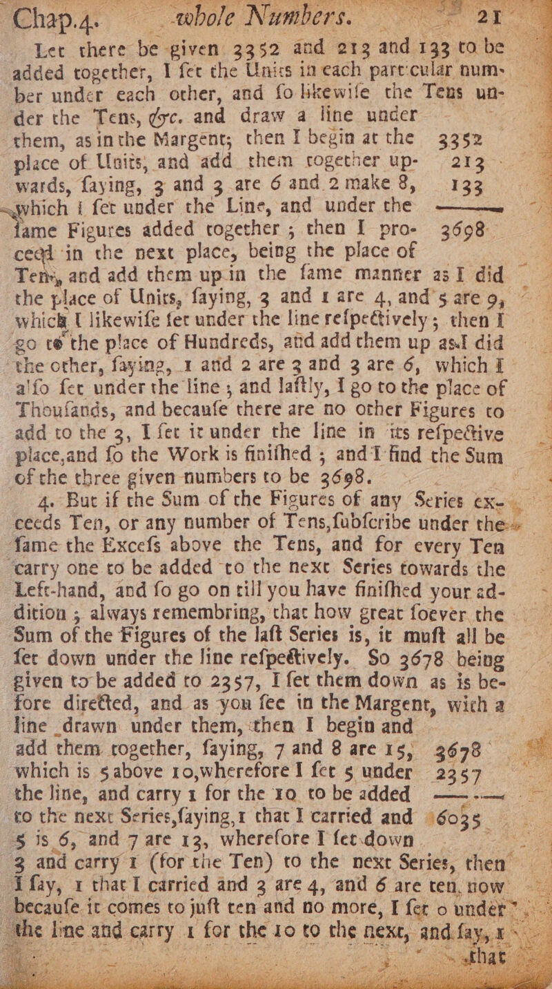 Chap.4. bole Numbers. 0 Oe aE Let there be given 3352 and 213 and 133tabe added together, I fet the Units in each pare:cular num: ber under each other, and fo hkewife the Tens un- der the Tens, gc. and draw a line under them, asinthe Margent,; chen I begin atthe 3352 : place of Units, and add them cogetner up- 2137 wards, faying, 3 and 3.are 6 and. 2make 8, 133 =which i fet under the Line, and under the ——— ~ ne Figures added together ; then I pro- 3698 cea@i ‘in the next place, being the place of ee Tens, and add them upin the fame manner asI did the place of Unirs, faying, 3 and 1 are 4, and’sareg, — which U likewife fer under the linerefpectively; thenT go te the place of Hundreds, atid add them up asl did “the other, faying, 1 arid 2 are 3 and 3 are 6, whichI alfo fer under the line, and laftly, Igotothe placeof Thoufands, and becaufe there are no other Figures to. | add to the 3, I fer ic under the line in irs refpefive place,and fo the Work is finithed ; and find the Sum ofthe three given numbers to be 3608. ee 4. But if the Sum of the Figures of any Series ex- eecds Ten, or any number of Tens,fubfcribe under the» _ fame the Excefs above the Tens, and for every Ten ; ‘carry one to be added ‘to the next Series towards the ‘Left-hand, and fo go ontill you have finifhed yourad- ~ dition ; always remembring, that how great foever the ‘Sum of the Figures of the laft Series is, ic muft all be fer down under the line refpeétively. So 3678 being piven to be added to 2357, I fet them down as is be- fore diretted, and as yon fee in the Margent, wich a line drawn under them, ‘then I begin and - ‘a a add them rogether, faying, 7 and 8 are 1s, 3698 which is sabove ro,wherefore I fet 5 under 2357 the line, and carry 1 for the 19 to be added —~—-—~ to the next Series,faying,1 that I carried and 96035. ae 5 is 6, and 7 are 13, whereforeT fecdown 5° 3 and carry 1 (for the Ten) to the next Series, then ~Afay, 1 that I carried and 3 are 4, and 6 are ten, now becaufe ir comes to jnft cen and no more, I fer o under”. ihe Ime and carry 1 for the 10 to the next, and.