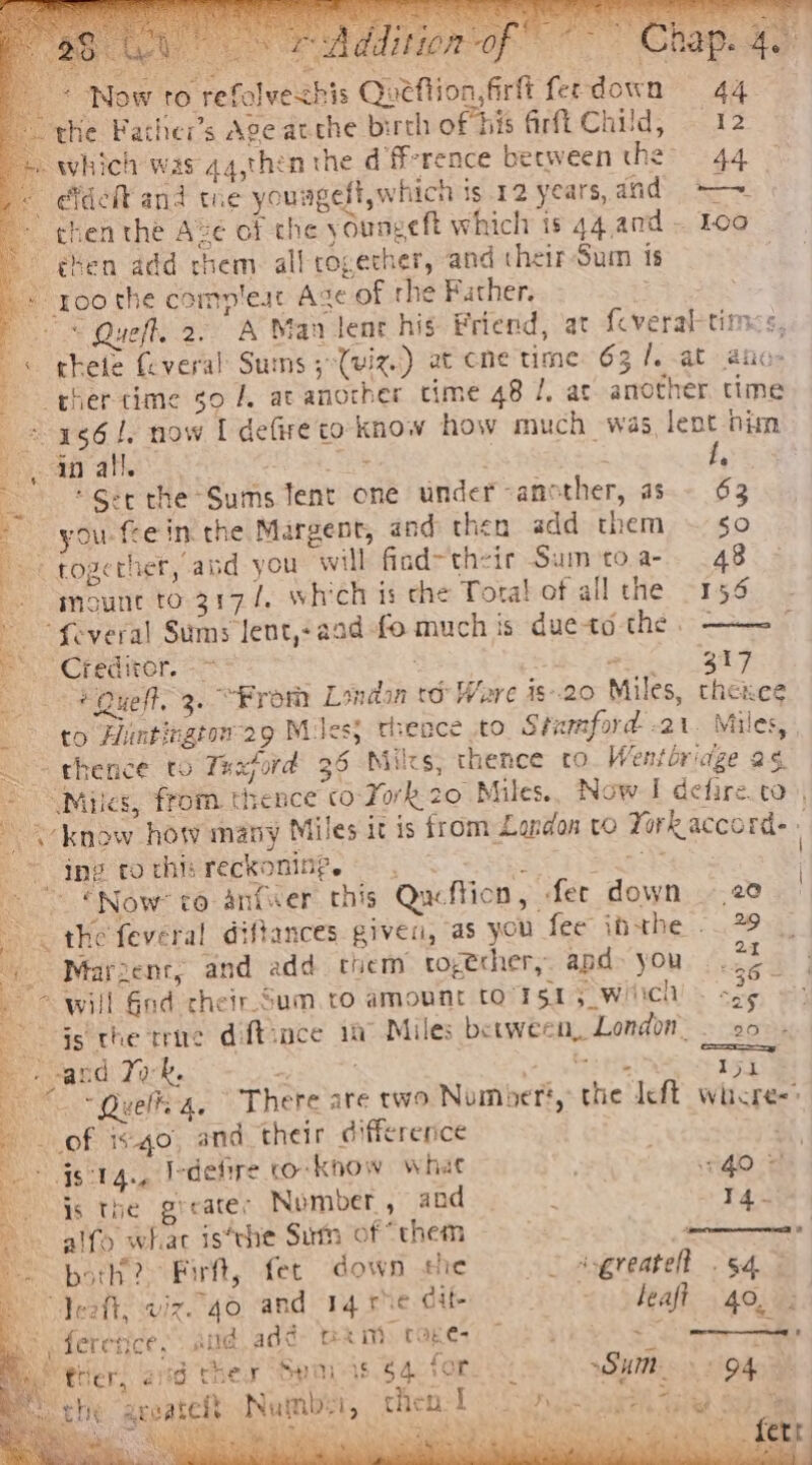 * Now to refolvechis Queftion,firft ferdown 44 the Facher’s Age atthe birth of his firfi Child, 12 which was qq,thin the df-rence between the&gt; +44 9) Bir i: a a ae Ree Ae een ee f,  * Ser the Sums Tent one under another, as - 63 you fee in the Margent, and then add them ~ 50 E together, abd you will find~thzir Sum to.a-. 48 = mount to 3174, which is che Tota! of all the 156 Several Sums lent,+aad-fo much is dueto the § ——~— Bo Credivor. = wi gar + Queft. 3. “From London to Ware is--20 Miles, thenee to Hintingtow29 Miles, theace to Stumford -21. Miles, — - thence to Taxpord 36 Niles, thence to. Wentbriage 2¢ - Miles, from. thence co-Fork. 20 Miles.. Now I defire. co), know how many Miles it ts from London vo Yorkaccord- » © ine cothisreckoninge —. Sci weet i) INOW TO antwer this Qucftion, fer down 20 _ « the feveral diftances given, as you fee inthe 79 ~ Marzent, and add tiem together, apd- you 22 ~ “will God cheir Sum. to amount to rst 5 wich one at js the tence diftsace in Miles between, London. so. and Tok. 2 ste teh tN iit eo Queena. There are two Number? the left whcre-&gt; of igo, and their difference Pai i ee Iedefire co know what GO = | js the greater Nomber, and. r4- ~~ alfo whac is‘the Sum of “them y , Spotl Fit, fer down the © ssgreatell «54.5 Jet, viz qo and 14 rhe cit. A 209 Ha 400m * ferences and add pe mM tages 7b ye Se Her, ad ther Spas 54 fore ic: SHR 04 che geeateft Number, then Lo lnc: cree Sa at hoy ¥ 7