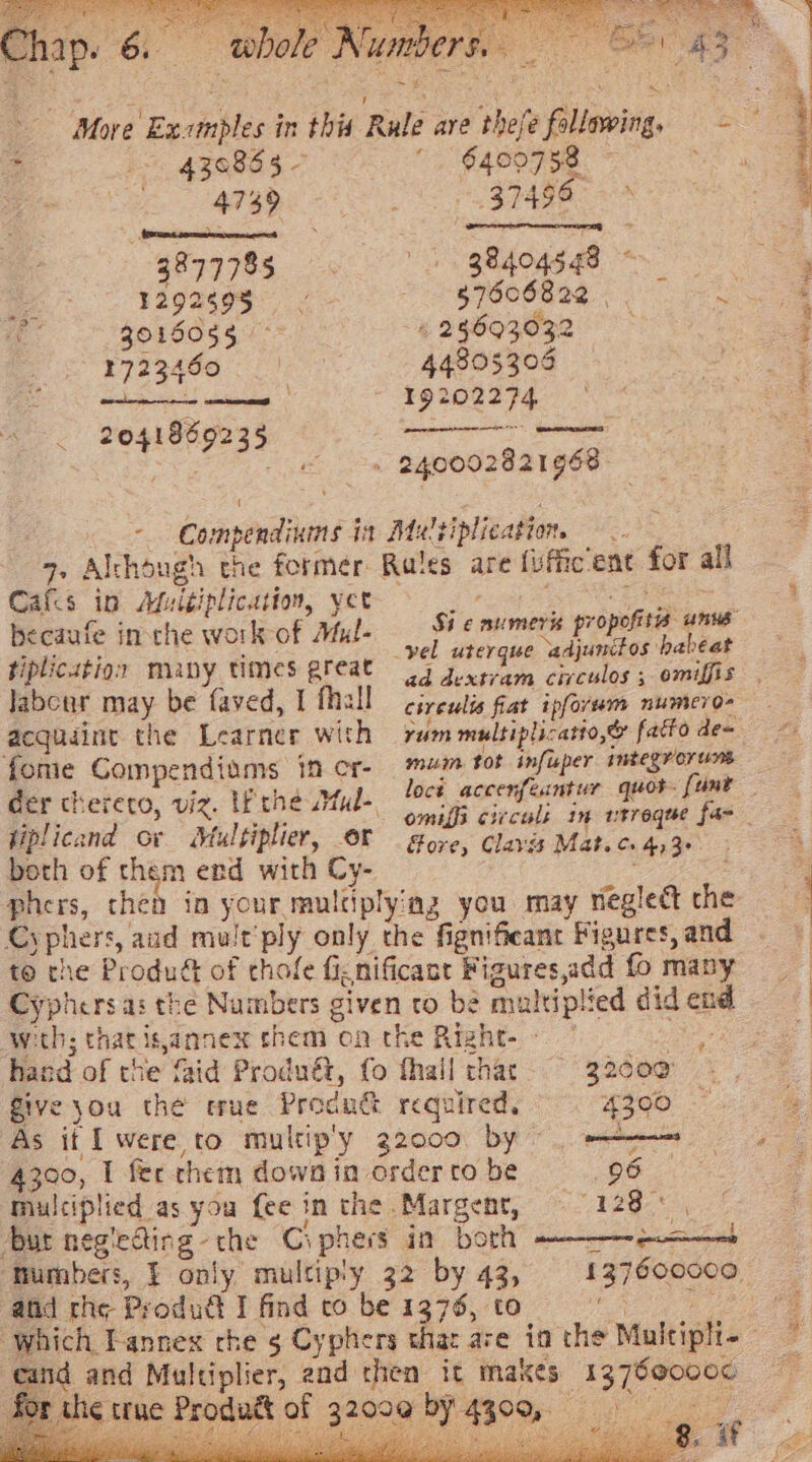 © whole Numbers. » ~ ¥ Pe hap. 6. .. More Exomples in this Rule are thefe following, = ~ 430853 -  §409758. | ee eee ie ai ; -g87778s. eo Ads 2 ra9a¢98 S$ 7606820. OS ag 3016055 > 4 25693032 i rpeekes Fie 44805305 — Be ad el - 19202274 | — 2041869235 : sae oe » 240002821968. -- Compendiuns ia Maltiplication —. 7. Alchough the former Rates are {uffic’ent for all Cafcs ip Muitiplication, yer Raho. ty! Sheba becaufe inthe work of Mul- ae iedbasgont Hse tiplicution many times great 44 3. he oo eled ioe labour may be faved, I fhall civeulis fiat ipforem numero- acquaint the Learner with rum multiplicatio,@ fatto de= {ome Compendiams in cr- mum tot infisper integror ts der cherero, viz. I the Mal- locé accenfé rigs seep oe Siem cr sprain, og NO Cees ee : , . >} e 0 Oo hy Ze) beth of them end with Cy- phers, then in your multiplying you may neglect the Cyphers, aud mult’ply only the fignifieant Figures, and to rhe Produé of chofe ficnificant Figures,add fo many Cyphers as the Numbers given cto be multiplied did en wth; thatis,annex them on the Right-- ” % hand of the faid Produét, fo fhall thar 32000 Give }ou the tue Produc required. 4200 ; As it I were, to multip'y 32000 by : _ ae 4300, I fec chem dowa in order to be legs se multiplied as you fee in the .Margent, i es hate bur negiecting-the Ciphers in borh le en ‘Mumbers, J only multip'y 32 by 43, 137600000 afd rhe Produdét I find to be 1376, to Se ke a which Tannex che 5 Cyphers that are ia the Muicipli- cand and Multiplier, end then it makes 137600000 the true Prodatt of 32009 by 4309, Gee ee) os