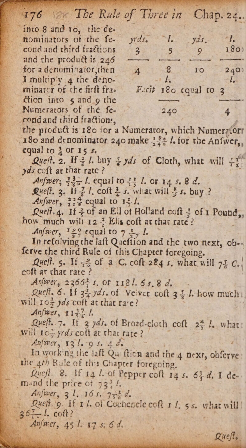 _ i “mominators of the fe- oe, condand third fractions 3 5 9 180) and the produétis 246 ——- -—— - : for a denominator,then 4 8 ro 240) I multipy q the deno- ~b i. | | minator of the firft fra- Fucit 180 cqual to 3 tion into 5 and_g the —— Numerators of ché fe- 240 4 _cond and third fractions, ‘the product is 180 jor a Numerator, which Numerzvorr 180 and denominator 240 make 282 /. for the An{wer,, equal to 4 or 15 5. Queft. 2. If 3 1. buy £ yds of Cloth, what will tr yds colt at thar’ rate ? Anfwer, ts lL. equal to ty 1. or 14 5.8 d. Lueff, 3. UZ 1. coftis. what will 3s. buy ? Anfwer, 234 equal to 13-4, Rueft.4. If tof an El ot Holland coft of 1 Pound,, how much will 12.- 2 Ells coft ac chat rate? Anfwer, *29 © equal to7igl ~ In refolving the laft Quefiion and the two next, ob-- Serve the chird Rule of this Chapter foregoing. Queft. 5, If -2 of a C. coft 284 s, what will 75 ae coft at that rate? Arjwer, 2366; s.Or 1181. 65.8 d. Quel. 6. If 34 yds. of Veivee coft 3 4-1. how much | will: 105 yds colt at chat rare? Anfwer, 1127 1. Queft..7. If 3 yds. Of Broad. cloth coft 25 I, what: - Anfwver, hoe Ms , _ In workiny the Jaft Qu fticn and the 4 next, obferve: Queff. 3: Jf .g4 7. at Pepper coft 14 5, 63 de I de- mand the price ot 733 /. Anfrer, 31. 16 5. 93:2 d.