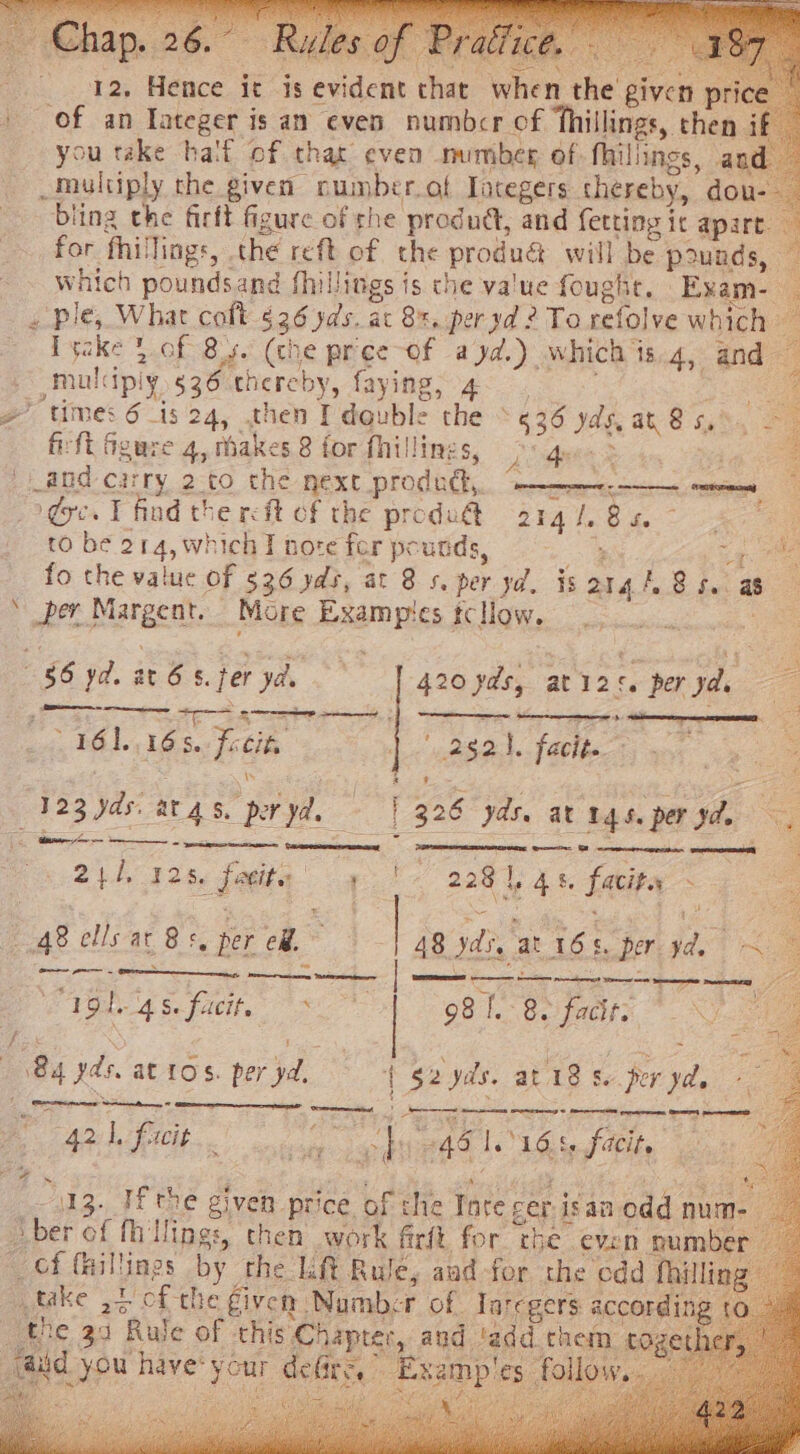 Chap. 26. . ne. ‘ oa piven price for fhillings, the reft of the produé will be pounds, | ta ke a es ake yd.) which is.4, and / times 6 is 24, .then I'dauble the * 636 yds, at 85. fifi Ggure 4, thakes 8 for fhillings, Lids Si eh and: carry 2-to che next prodithy, “ae-nreee: coer dye. T find the reft of the produ@ SRA VG to: ee to be 214, which J nore fer pounds, oe i t 16116 8. Focite 123 Yds. at gs. per yd, 214, 328, facie 4 48 ells at 8s. per ef, : CVGL dS. facit. &gt; 84 yds. at tos. per yd. 13, if rhe the 39 aiid you have: y 4 yd. isargh Bs. as eet 252). facit. [326 yds. at ngs. peryde '« 2281, 48. facity - 48 yds, at 16s. per yd. ~ 98 [.- 82 fackr: fun fhi ae. = tadd them PT UE eae MN