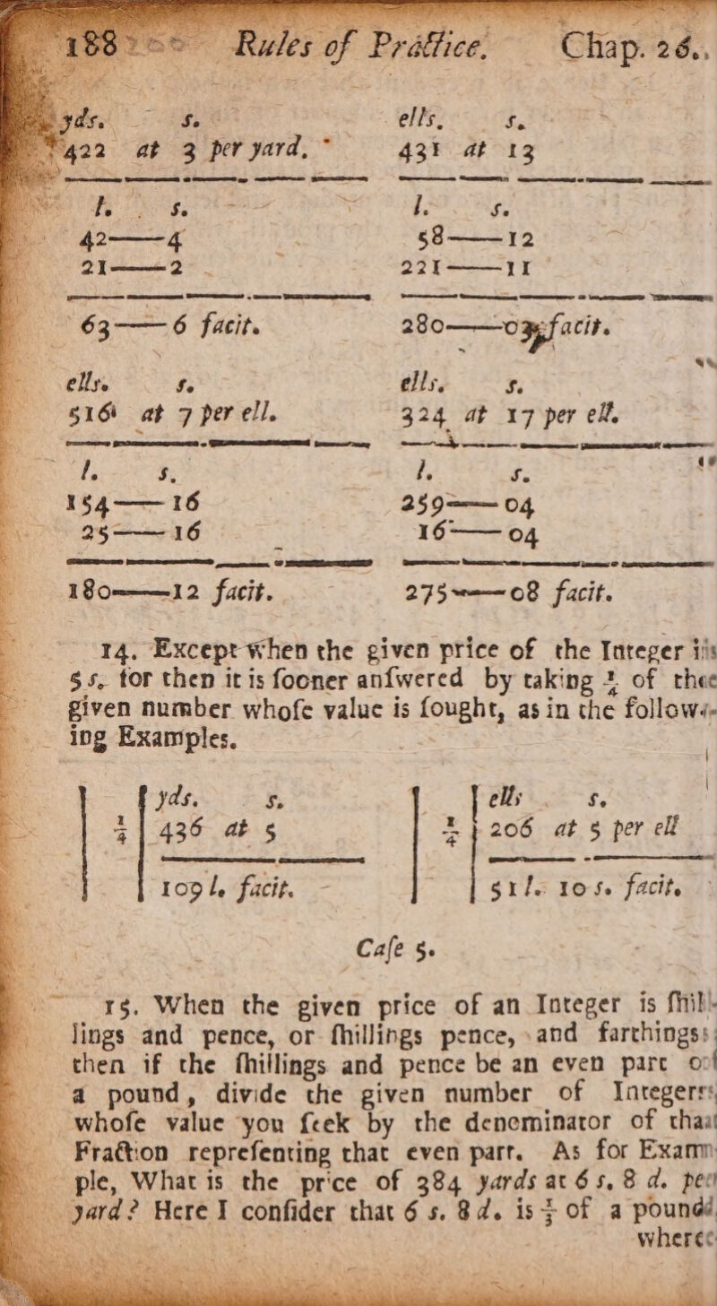 Se 43! at 12 ae EE 8 EE ap —eteres ge es EE ee oo RE es 1 a bb Se foes a i l. Se —42-—— 4 ae 58——12 2I——2 | 22I——-1I 63-—6 facit. 280——opsfacit. See ells. 5, * 516) at 7 per ell. 324 at 17 per eX, ee tenes - SN! fear my aah S a ee ee SP S, . : ‘p Se 9 1§$4—— 16 259=—— 04 25—— 16 2 16-— 04 180——12 facit.. 275~——08 faci. 14. Except when the given price of the Integer iis $s. tor then itis fooner anfwered by taking 2 of rhee given number whofe value is fought, as in the follows. -_ ing Examples. 7 \ ‘ VE Fy 1 J els oe : = 41430 4b 5 5} 206 at 5 per elf a Pr09k, facit. : grils 105. facite Cale 5. a rg, When the given price of an Integer is fhil- lings and pence, or fhillings pence, and farthingss: then if the fhillings and pence be an even pare 2! a pound, divide the given number of Integers: whofe value you {eek by the deneminator of thaa Fra€tion reprefenting that even parr. As for Examn ple, What is the price of 384 yards atés,8 d. pec : Pekan oe wheres