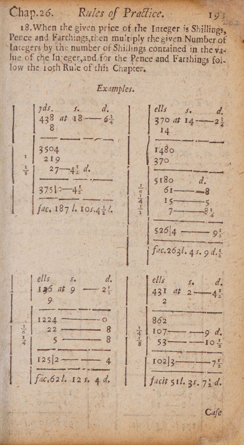 Pence and Farchings, then multiply the given. Number o “Integers by the number of Shillings contained in the va due of che In:eger, and for the Pence and Earnie fol. low the Lost Rule’ of: this Chapter. : &lt; Examples. &gt; ; ? pdt Sy eee ells ar — 438 at age oe fe 219 | i 27-42 a NN Peers 375\0—42 eC apenas ee ty ¥ fafa [4 iy fac. 187 i Tos.4tl. || a | ge |i ‘| I a ells a ee 5 431 dt fie ells ey d. 196 at 9 eae * : ey ————-0 220-— g ET gs 8 | es 4 ‘| fac. 620. 12% 4d | fi §