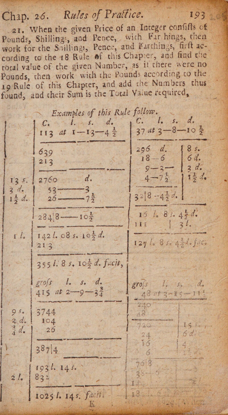 a1, When the given Price of an Integer confifls of Pounds, Shilling:, aod Pence, wich Far hings, thea — work for the Snilling:, Pence, and Parthings, firft ac cording co the 18 Rule ef this Chapter, and find the. tora] value of the given Number, as i there were no Pounds, then work with the Pounds according to the : 1g Rule of this Chapter, and add che Nam bers thus found, aod cheir Sum is the Total Value required, ~. Examp ve this Rule follow. ge te ie f a f. ii Se d. 5 ci ( i ae ¢}113 at 1-13-45 37,at 3--8--FO = oes 206 ee Poe 18— 6. Ce Hae &gt; ASTI Pig ae [CNS nr AREER ee 32[8 43% ae eS, SS Oe 1 639 KO LS) Se: rt ON |} w oO Peg ii sow gee my eee FINE OS Oe a 1421. 08s. 195d. ae pdeecaee Paces | | | DA oy be Bee take Lae , oo oo 2 + | et OF Mies lee Heh | 3954/85, 10% d. facit, : oe et S| 41g at 2—9-—-37- : 95.) 3744 has | Ag : 2. di, 104 Wie, | lg Beare | | | 7 q 207° 12.0) Lg See pos 4 d. 5229 24 6 hens ‘7 2 EE Een he ge f s ; a = ry ~ Lewy bat ee