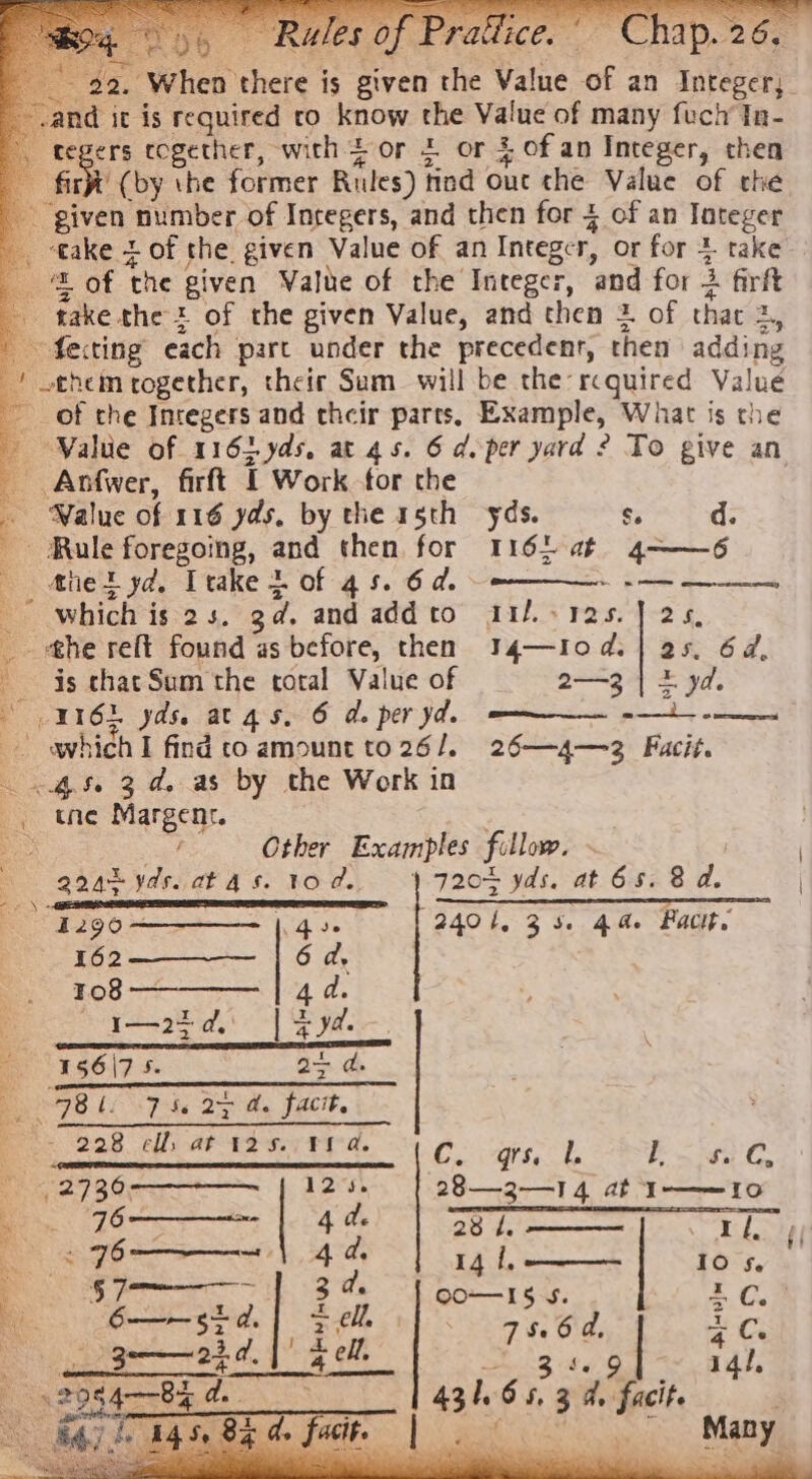 - given number of Integers, and then for 4 of an Tateger take + of the. given Value of an Integer, or for 3 take ‘© of the given Value of the Integer, and for 2 firft - take thet of the given Value, and then = of that 2, ' fecting each part under the precedent, then adding / them rogether, their Sum will be the: rcquired Value ~ of the Integers and their parts, Example, What is the - Walue of 116hyds. at 45. 6 d.per yard ? To give an Anfwer, firft I Work for the . Waluc of 116 yds. by the 15th yds. s d. _ Male foregoing, and then for 16) at 4——6 — Ahet yd. Itake } of 45. 6d. ~~ ————- -— _ which is 2s. gd. and addto a1/.-125.] 25 _ he reft found as before, then 34—10d.| 25. 62, is chat Sum the total Value of 2—3 | + yd. 116h yds. atgas. 6 de per yd. —m—— -—i---——— — which I find co amount to 26/. 26—4—3 Fuacit. 4.5. 3d. as by the Work in -, tne Margenr. Other Examples fillow. gaat ydscatas. tod. 1 720b yds. at 65.8 d. — lt tiene 1290—————— |. 4». 2401, 345. 44. Pacit, 162 £08 I—25d. | 4 yd. 156\7 5. 2 BL. 7 he Dy a. facie ~- 228 elf, at 125.: 98d. { Cy Qt. &amp; Pate GC. 27 : 28—32—14 at I——10 Bo 76 “ 2 4 d. 23 t. Was UF &amp; ff ~ 6 mt 4d, 14 2 | Io Se §7 tr 4 ell, Foe : dell, Ay ss 14/, | Ee CO—I5 5. 1 eed TR, Ma sel | ar ae